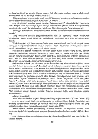 30
berdasarkan ijtihadnya semata. Hukum mantuq (arti lafadz) dan mafhum (makna lafadz) telah
menunjukkan hal ini, misalnya firman Allah SWT:
"Tidak patut bagi seorang nabi untuk memiliki tawanan, sebelum ia melumpuhkan (dalam
jumlah besar) musuh-musuhnya di muka bumi” (Al Anfal 67).
Ayat ini memberi petunjuk bahwa masalah "tawanan perang" telah ditetapkan hukumnya,
yaitu dengan telah dipenuhinya syarat adanya "pelumpuhan (dalam jumlah besar) terhadap
musuh dimuka bumi". Hal ini dikuatkan oleh firman Allah dalam ayat 4 Surat Muhammad:
"Sehingga apabila kamu telah melumpuhkan mereka (dalam jumlah besar) maka tawanlah
mereka".
Yang dimaksud dengan (asykhantumûhum) dan (al isykhânu) adalah melakukan
pembunuhan dalam jumlah besar dan menimbulkan kegentaran yang amat sangat terhadap
musuh.
Tidak diragukan lagi, dalam perang Badar, para shahabat telah membunuh banyak orang,
sehingga memporakporandakan musuh mereka. Tidak disyaratkan melumpuhkan dalam
jumlah besar di bumi dengan membunuh semua musuh.
Para sahabat setelah membunuh sebagian besar musuh dalam perang Badar, barulah
dilakukan penawanan terhadap sekelompok orang. Ayat itu sendiri menunjukkan, bahwa
setelah melumpuhkan musuh dalam jumlah besar baru boleh dilakukan tindakan penawanan.
Maka ayat itu telah memberi petunjuk dengan dalil yang jelas bahwa penawanan telah
dibolehkan sebelumnya berdasarkan keterangan ayat tersebut.
Oleh karena itu tidak bisa dikatakan bahwa Rasulullah saw telah melakukan ijtihad dalam
masalah "hukum tawanan perang". Dan tidak berarti tindakan penawanan dalam kasus perang
Badar tersebut adalah suatu dosa, karena tidak sesuai dengan hukum yang ditentukan dalam
ayat tersebut. Malahan ayat tersebut menjelaskan, bahwa dalam kasus ini, tindakan penerapan
hukum tawanan yang lebih utama adalah memperbanyak lagi pembunuhan terhadap musuh,
agar kegentaran itu (terhadap musuh) lebih dahsyat. Kemudian turun ayat tersebut, yang
memberikan "teguran" atas tindakan penerapan hukum di atas. Dengan kata lain ia merupakan
"teguran" terhadap salah satu perbuatan Rasul dalam salah satu peristiwa yang sudah
diketahui (sudah ada) hukumnya tetapi penerapannya tidak sesuai dengan teknik yang terbaik
(paling layak). Memang para nabi tidaklah ma'shum dalam hal mengerjakan sesuatu yang
kurang tepat, maka boleh mereka mengerjakannya. Dan bila mereka melakukan hal itu, maka
Allah memberi teguran kepada mereka. Teguran semacam itulah yang diberikan kepada
Rasulullah saw.
Adapun firman Allah:
"Allah telah memaafkan engkau. Mengapakah engkau ijinkan mereka." (QS At Taubah: 43)
Ayat ini sama sekali tidak menujukkan adanya tindakan ijtihad. Sebab, Rasulullah saw
memang diperbolehkan memberi ijin maupun tidak untuk berperang kepada siapa saja yang
beliau kehendaki. Yang menguatkan ini adalah firman Allah SWT:
"Maka apabila mereka (orang-orang munafiq) meminta ijin kepadamu karena suatu
keperluan, berilah ijin kepada siapa saja yang kamu kehendaki diantara mereka" (QS An Nuur:
62)
Ayat ini dengan jelas menunjukkan adanya kebolehan bagi Rasulullah saw memberikan ijin
kepada mereka.
 