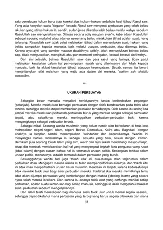 32
satu penetapan hukum baru atau koreksi atas hukum-hukum terdahulu hasil ijtihad Rasul saw.
Yang ada hanyalah suatu "teguran" kepada Rasul saw mengenai perbuatan yang telah beliau
lakukan yang status hukum itu sendiri, sudah jelas diketahui oleh beliau melalui wahyu sebelum
Rasulullah saw mengerjakannya. Ditinjau secara aqliy maupun syar'iy, keberadaan Rasulullah
sebagai seorang mujtahid atau adanya wewenang beliau melakukan ijtihad adalah suatu yang
terlarang. Rasulullah saw tidak patut melakukan ijtihad dalam menentukan suatu hukum yang
beliau sampaikan kepada manusia, baik melalui ucapan, perbuatan, atau diamnya beliau.
Karena ayat-ayat yang sumber maupun dalalahnya qath'iy, telah menunjukkan bahwa beliau
saw, tidak mengucapkan, mengikuti, atau pun memberi peringatan, kecuali berasal dari wahyu.
Dari sini jelaslah, bahwa Rasulullah saw dan para rasul yang lainnya, tidak patut
melakukan kesalahan dalam hal penyampaian risalah yang diterimanya dari Allah kepada
manusia, baik itu akibat kesalahan ijtihad, ataupun kesengajaan. Sebab, semua itu berarti
menghilangkan sifat ma'shum yang wajib ada dalam diri mereka, 'alaihim ash shalâtu
wassalâm.
***
UKURAN PERBUATAN
Sebagian besar manusia menjalani kehidupannya tanpa berlandaskan pegangan
(petunjuk). Mereka melakukan berbagai perbuatan dengan tidak berdasarkan pada tolok ukur
tertentu sehingga mereka dapat memberikan penilaian terhadapnya. Oleh karena itu sering kita
jumpai mereka melakukan perbuatan-perbuatan buruk yang mereka sangka sebagai perbuatan
terpuji, atau sebaliknya mereka meninggalkan perbuatan-perbuatan baik, karena
menyangkanya sebagai perbuatan tercela.
Sebagai misal, Seorang wanita muslimah yang keluar rumah dan berkeliaran di kota-kota
metropolitan negeri-negeri Islam, seperti Beirut, Damaskus, Kairo atau Baghdad, dengan
enaknya ia berjalan sambil menampakkan 'keindahan' dan kecantikannya. Wanita ini
menyangka bahwa tindakannya itu sebagai sesuatu yang baik, sesuai dengan zaman.
Demikian pula seorang tokoh Islam yang alim, wara' dan rajin sekali mendatangi masjid-masjid,
tetapi dia menolak membicarakan hal-hal yang menyangkut tingkah laku penguasa yang rusak
(tidak Islami) dengan alasan bahwa hal itu termasuk urusan politik. Sedangkan terlibat dalam
urusan politik, menurutnya, adalah termasuk dalam perbuatan yang buruk.
Sesungguhnya wanita tadi juga 'tokoh kita' ini, dua-duanya telah terjerumus dalam
perbuatan dosa. Mengapa? Karena wanita itu telah mempertontonkan auratnya, dan 'tokoh kita'
ini tidak mau menperhatikan urusan kaum muslimin. Keadaan ini terjadi, karena kedua-duanya
tidak memiliki tolok ukur bagi amal perbuatan mereka. Padahal jika mereka memilikinya tentu
tidak akan dijumpai perbuatan yang bertentangan dengan mabda (ideologi Islam) yang secara
nyata telah mereka ikrarkan. Oleh karena itu adanya tolok ukur yang berfungsi menilai setiap
perbuatan, adalah suatu keharusan bagi setiap manusia, sehingga ia akan mengetahui hakekat
suatu perbuatan sebelum mengerjakannya.
Dan Islam telah menetapkan bagi manusia suatu tolok ukur untuk menilai segala sesuatu,
sehingga dapat diketahui mana perbuatan yang terpuji yang harus segera dilakukan dan mana
 