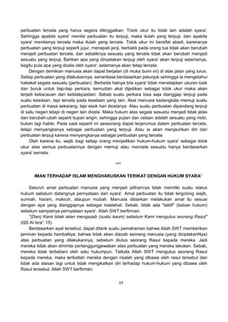 33
perbuatan tercela yang harus segera ditinggalkan. Tolok ukur itu tidak lain adalah syara'.
Sehingga apabila syara' menilai perbuatan itu terpuji, maka itulah yang terpuji, dan apabila
syara' menilainya tercela maka itulah yang tercela. Tolok ukur ini bersifat abadi, karenanya
perbuatan yang terpuji seperti jujur, menepati janji, berbakti pada orang tua tidak akan berubah
menjadi perbuatan tercela, dan sebaliknya sesuatu yang tercela tidak akan berubah menjadi
sesuatu yang terpuji. Bahkan apa yang dinyatakan terpuji oleh syara' akan terpuji selamanya,
begitu pula apa yang dicela oleh syara', selamanya akan tetap tercela.
Dengan demikian manusia akan dapat berjalan (di muka bumi ini) di atas jalan yang lurus.
Setiap perbuatan yang dilakukannya, senantiasa berdasarkan petunjuk sehingga ia mengetahui
hakekat segala sesuatu (perbuatan). Berbeda halnya bila syara' tidak menetapkan ukuran baik
dan buruk untuk tiap-tiap perkara, kemudian akal dijadikan sebagai tolok ukur maka akan
terjadi kekacauan dan ketidakpastian. Sebab suatu perkara bisa saja dianggap terpuji pada
suatu keadaan, tapi tercela pada keadaan yang lain. Akal manusia kadangkala memuji suatu
perbuatan di masa sekarang, tapi esok hari dicelanya. Atau suatu perbuatan dipandang terpuji
di satu negeri tetapi di negeri lain dicela. Maka hukum atas segala sesuatu menjadi tidak jelas
dan berubah-ubah seperti tiupan angin, sehingga pujian dan celaan adalah sesuatu yang nisbi,
bukan lagi hakiki. Pada saat seperti ini seseorang dapat terjerumus dalam perbuatan tercela,
tetapi menyangkanya sebagai perbuatan yang terpuji. Atau ia akan menjauhkan diri dari
perbuatan terpuji karena menyangkanya sebagai perbuatan yang tercela.
Oleh karena itu, wajib bagi setiap orang menjadikan hukum-hukum syara' sebagai tolok
ukur atas semua perbuatannya dengan memuji atau mencela sesuatu hanya berdasarkan
syara' semata.
***
IMAN TERHADAP ISLAM MENGHARUSKAN TERIKAT DENGAN HUKUM SYARA'
Seluruh amal perbuatan manusia yang menjadi pilihannya tidak memiliki suatu status
hukum sebelum datangnya pernyataan dari syara'. Amal perbuatan itu tidak tergolong wajib,
sunnah, haram, makruh, ataupun mubah. Manusia dibiarkan melakukan amal itu sesuai
dengan apa yang dianggapnya sebagai maslahat. Sebab, tidak ada "taklif" (beban hukum)
sebelum sampainya pernyataan syara'. Allah SWT berfirman:
"(Dan) Kami tidak akan mengazab (suatu kaum) sebelum Kami mengutus seorang Rasul"
(QS Al Isra': 15)
Berdasarkan ayat tersebut, dapat ditarik suatu pemahaman bahwa Allah SWT memberikan
jaminan kepada hambaNya; bahwa tidak akan diazab seorang manusia (yang diciptakanNya)
atas perbuatan yang dilakukannya, sebelum diutus seorang Rasul kepada mereka. Jadi
mereka tidak akan dimintai pertanggungjawaban atas perbuatan yang mereka lakukan. Sebab,
mereka tidak terbebani oleh satu hukumpun. Tatkala Allah SWT mengutus seorang Rasul
kepada mereka, maka terikatlah mereka dengan risalah yang dibawa oleh rasul tersebut dan
tidak ada alasan lagi untuk tidak mengikatkan diri terhadap hukum-hukum yang dibawa oleh
Rasul tersebut. Allah SWT berfirman:
 