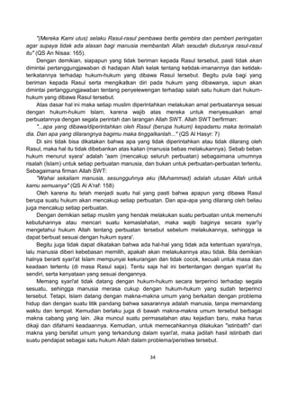 34
"(Mereka Kami utus) selaku Rasul-rasul pembawa berita gembira dan pemberi peringatan
agar supaya tidak ada alasan bagi manusia membantah Allah sesudah diutusnya rasul-rasul
itu" (QS An Nisaa: 165).
Dengan demikian, siapapun yang tidak beriman kepada Rasul tersebut, pasti tidak akan
dimintai pertanggungjawaban di hadapan Allah kelak tentang ketidak-imanannya dan ketidak-
terikatannya terhadap hukum-hukum yang dibawa Rasul tersebut. Begitu pula bagi yang
beriman kepada Rasul serta mengikatkan diri pada hukum yang dibawanya, iapun akan
dimintai pertanggungjawaban tentang penyelewengan terhadap salah satu hukum dari hukum-
hukum yang dibawa Rasul tersebut.
Atas dasar hal ini maka setiap muslim diperintahkan melakukan amal perbuatannya sesuai
dengan hukum-hukum Islam, karena wajib atas mereka untuk menyesuaikan amal
perbuatannya dengan segala perintah dan larangan Allah SWT. Allah SWT berfirman:
"...apa yang dibawa/diperintahkan oleh Rasul (berupa hukum) kepadamu maka terimalah
dia. Dan apa yang dilarangnya bagimu maka tinggalkanlah..." (QS Al Hasyr: 7)
Di sini tidak bisa dikatakan bahwa apa yang tidak diperintahkan atau tidak dilarang oleh
Rasul, maka hal itu tidak dibebankan atas kalian (manusia bebas melakukannya). Sebab beban
hukum menurut syara' adalah 'aam (mencakup seluruh perbuatan) sebagaimana umumnya
risalah (Islam) untuk setiap perbuatan manusia, dan bukan untuk perbuatan-perbuatan tertentu.
Sebagaimana firman Allah SWT:
"Wahai sekaliam manusia, sesungguhnya aku (Muhammad) adalah utusan Allah untuk
kamu semuanya" (QS Al A'raf: 158)
Oleh karena itu telah menjadi suatu hal yang pasti bahwa apapun yang dibawa Rasul
berupa suatu hukum akan mencakup setiap perbuatan. Dan apa-apa yang dilarang oleh beliau
juga mencakup setiap perbuatan.
Dengan demikian setiap muslim yang hendak melakukan suatu perbuatan untuk memenuhi
kebutuhannya atau mencari suatu kemaslahatan, maka wajib baginya secara syar'iy
mengetahui hukum Allah tentang perbuatan tersebut sebelum melakukannya, sehingga ia
dapat berbuat sesuai dengan hukum syara'.
Begitu juga tidak dapat dikatakan bahwa ada hal-hal yang tidak ada ketentuan syara'nya,
lalu manusia diberi kebebasan memilih, apakah akan melakukannya atau tidak. Bila demikian
halnya berarti syari'at Islam mempunyai kekurangan dan tidak cocok, kecuali untuk masa dan
keadaan tertentu (di masa Rasul saja). Tentu saja hal ini bertentangan dengan syari'at itu
sendiri, serta kenyataan yang sesuai dengannya.
Memang syari'at tidak datang dengan hukum-hukum secara terperinci terhadap segala
sesuatu, sehingga manusia merasa cukup dengan hukum-hukum yang sudah terperinci
tersebut. Tetapi, Islam datang dengan makna-makna umum yang berkaitan dengan problema
hidup dan dengan suatu titik pandang bahwa sasarannya adalah manusia, tanpa memandang
waktu dan tempat. Kemudian berlaku juga di bawah makna-makna umum tersebut berbagai
makna cabang yang lain. Jika muncul suatu permasalahan atau kejadian baru, maka harus
dikaji dan difahami keadaannya. Kemudian, untuk memecahkannya dilakukan "istinbath" dari
makna yang bersifat umum yang terkandung dalam syari'at, maka jadilah hasil istinbath dari
suatu pendapat sebagai satu hukum Allah dalam problema/peristiwa tersebut.
 
