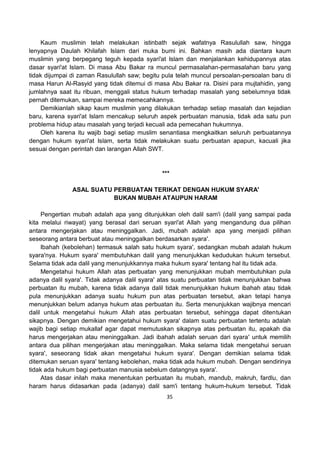 35
Kaum muslimin telah melakukan istinbath sejak wafatnya Rasulullah saw, hingga
lenyapnya Daulah Khilafah Islam dari muka bumi ini. Bahkan masih ada diantara kaum
muslimin yang berpegang teguh kepada syari'at Islam dan menjalankan kehidupannya atas
dasar syari'at Islam. Di masa Abu Bakar ra muncul permasalahan-permasalahan baru yang
tidak dijumpai di zaman Rasulullah saw; begitu pula telah muncul persoalan-persoalan baru di
masa Harun Al-Rasyid yang tidak ditemui di masa Abu Bakar ra. Disini para mujtahidin, yang
jumlahnya saat itu ribuan, menggali status hukum terhadap masalah yang sebelumnya tidak
pernah ditemukan, sampai mereka memecahkannya.
Demikianlah sikap kaum muslimin yang dilakukan terhadap setiap masalah dan kejadian
baru, karena syari'at Islam mencakup seluruh aspek perbuatan manusia, tidak ada satu pun
problema hidup atau masalah yang terjadi kecuali ada pemecahan hukumnya.
Oleh karena itu wajib bagi setiap muslim senantiasa mengkaitkan seluruh perbuatannya
dengan hukum syari'at Islam, serta tidak melakukan suatu perbuatan apapun, kacuali jika
sesuai dengan perintah dan larangan Allah SWT.
***
ASAL SUATU PERBUATAN TERIKAT DENGAN HUKUM SYARA'
BUKAN MUBAH ATAUPUN HARAM
Pengertian mubah adalah apa yang ditunjukkan oleh dalil sam'i (dalil yang sampai pada
kita melalui riwayat) yang berasal dari seruan syari'at Allah yang mengandung dua pilihan
antara mengerjakan atau meninggalkan. Jadi, mubah adalah apa yang menjadi pilihan
seseorang antara berbuat atau meninggalkan berdasarkan syara'.
Ibahah (kebolehan) termasuk salah satu hukum syara', sedangkan mubah adalah hukum
syara'nya. Hukum syara' membutuhkan dalil yang menunjukkan kedudukan hukum tersebut.
Selama tidak ada dalil yang menunjukkannya maka hukum syara' tentang hal itu tidak ada.
Mengetahui hukum Allah atas perbuatan yang menunjukkan mubah membutuhkan pula
adanya dalil syara'. Tidak adanya dalil syara' atas suatu perbuatan tidak menunjukkan bahwa
perbuatan itu mubah, karena tidak adanya dalil tidak menunjukkan hukum ibahah atau tidak
pula menunjukkan adanya suatu hukum pun atas perbuatan tersebut, akan tetapi hanya
menunjukkan belum adanya hukum atas perbuatan itu. Serta menunjukkan wajibnya mencari
dalil untuk mengetahui hukum Allah atas perbuatan tersebut, sehingga dapat ditentukan
sikapnya. Dengan demikian mengetahui hukum syara' dalam suatu perbuatan tertentu adalah
wajib bagi setiap mukallaf agar dapat memutuskan sikapnya atas perbuatan itu, apakah dia
harus mengerjakan atau meninggalkan. Jadi ibahah adalah seruan dari syara' untuk memilih
antara dua pilihan mengerjakan atau meninggalkan. Maka selama tidak mengetahui seruan
syara', seseorang tidak akan mengetahui hukum syara'. Dengan demikian selama tidak
ditemukan seruan syara' tentang kebolehan, maka tidak ada hukum mubah. Dengan sendirinya
tidak ada hukum bagi perbuatan manusia sebelum datangnya syara'.
Atas dasar inilah maka menentukan perbuatan itu mubah, mandub, makruh, fardlu, dan
haram harus didasarkan pada (adanya) dalil sam'i tentang hukum-hukum tersebut. Tidak
 