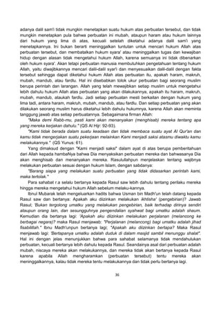 36
adanya dalil sam'i tidak mungkin menetapkan suatu hukum atas perbuatan tersebut, dan tidak
mungkin menetapkan pula bahwa perbuatan ini mubah, ataupun haram atau hukum lainnya
dari hukum yang lima di atas, kecuali setelah diketahui adanya dalil sam'i yang
menetapkannya. Ini bukan berarti meninggalkan tuntutan untuk mencari hukum Allah atas
perbuatan tersebut, dan membatalkan hukum syara' atau meninggalkan tugas dan kewajiban
hidup dengan alasan tidak mengetahui hukum Allah, karena semuanya ini tidak dibenarkan
oleh hukum syara'. Akan tetapi perbuatan manusia membutuhkan pengetahuan tentang hukum
Allah, yaitu diwajibkannya mencari dalil-dalil syar'i dan menyesuaikan dalil-dalil dengan fakta
tersebut sehingga dapat diketahui hukum Allah atas perbuatan itu, apakah haram, makruh,
mubah, mandub, atau fardlu. Hal ini disebabkan tolok ukur perbuatan bagi seorang muslim
berupa perintah dan larangan. Allah yang telah mewajibkan setiap muslim untuk mengetahui
lebih dahulu hukum Allah atas perbuatan yang akan dilakukannya, apakah itu haram, makruh,
mubah, mandub, ataukah fardlu. Jadi setiap perbuatan mesti berkaitan dengan hukum yang
lima tadi, antara haram, makruh, mubah, mandub, atau fardlu. Dan setiap perbuatan yang akan
dilakukan seorang muslim harus diketahui lebih dahulu hukumnya, karena Allah akan meminta
tanggung jawab atas setiap perbuatannya. Sebagaimana firman Allah:
"Maka demi Rabb-mu, pasti kami akan menanyakan (menghisab) mereka tentang apa
yang mereka kerjakan dahulu." (QS Al Hijr: 92-93).
"Kami tidak berada dalam suatu keadaan dan tidak membaca suatu ayat Al Qur'an dan
kamu tidak mengerjakan suatu pekerjaan melainkan Kami menjadi saksi atasmu diwaktu kamu
melakukannya." (QS Yunus: 61).
Yang dimaksud dengan "Kami menjadi saksi" dalam ayat di atas berupa pemberitahuan
dari Allah kepada hambaNya bahwa Dia menyaksikan perbuatan mereka dan bahwasanya Dia
akan menghisab dan menanyakan mereka. Rasulullahpun menjelaskan tentang wajibnya
melakukan perbuatan sesuai dengan hukum Islam, dengan sabdanya:
"Barang siapa yang melakukan suatu perbuatan yang tidak didasarkan perintah kami,
maka tertolak."
Para sahabat r.a selalu bertanya kepada Rasul saw lebih dahulu tentang perilaku mereka
hingga mereka mengetahui hukum Allah sebelum melaku-kannya.
Ibnul Mubarak telah mengeluarkan hadits bahwa Usman bin Madh'un telah datang kepada
Rasul saw dan bertanya: Apakah aku diizinkan melakukan ikhtisha' (pengebirian)? Jawab
Rasul; 'Bukan tergolong umatku yang melakukan pengebirian, baik terhadap dirinya sendiri
ataupun orang lain, dan sesungguhnya pengendalian syahwat bagi umatku adalah shaum.
Kemudian dia bertanya lagi: 'Apakah aku diizinkan melakukan perjalanan (melancong ke
berbagai negara)? maka Rasul menjawab: "Perjalanan (melancong) bagi umatku adalah jihad
fisabilillah." Ibnu Madh'unpun bertanya lagi; "Apakah aku diizinkan bertapa? Maka Rasul
menjawab lagi: 'Bertapanya umatku adalah duduk di dalam masjid sambil menunggu shalat".
Hal ini dengan jelas menunjukkan bahwa para sahabat selamanya tidak mendahulukan
perbuatan, kecuali bertanya lebih dahulu kepada Rasul. Seandainya asal dari perbuatan adalah
mubah, niscaya mereka akan melakukannya, dan mereka tidak akan bertanya kepada Rasul
karena apabila Allah mengharamkan (perbuatan tersebut) tentu mereka akan
meninggalkannya, kalau tidak mereka tentu melakukannya dan tidak perlu bertanya lagi.
 