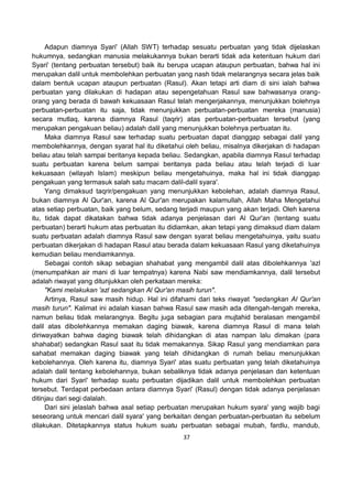 37
Adapun diamnya Syari' (Allah SWT) terhadap sesuatu perbuatan yang tidak dijelaskan
hukumnya, sedangkan manusia melakukannya bukan berarti tidak ada ketentuan hukum dari
Syari' (tentang perbuatan tersebut) baik itu berupa ucapan ataupun perbuatan, bahwa hal ini
merupakan dalil untuk membolehkan perbuatan yang nash tidak melarangnya secara jelas baik
dalam bentuk ucapan ataupun perbuatan (Rasul). Akan tetapi arti diam di sini ialah bahwa
perbuatan yang dilakukan di hadapan atau sepengetahuan Rasul saw bahwasanya orang-
orang yang berada di bawah kekuasaan Rasul telah mengerjakannya, menunjukkan bolehnya
perbuatan-perbuatan itu saja, tidak menunjukkan perbuatan-perbuatan mereka (manusia)
secara mutlaq, karena diamnya Rasul (taqrir) atas perbuatan-perbuatan tersebut (yang
merupakan pengakuan beliau) adalah dalil yang menunjukkan bolehnya perbuatan itu.
Maka diamnya Rasul saw terhadap suatu perbuatan dapat dianggap sebagai dalil yang
membolehkannya, dengan syarat hal itu diketahui oleh beliau, misalnya dikerjakan di hadapan
beliau atau telah sampai beritanya kepada beliau. Sedangkan, apabila diamnya Rasul terhadap
suatu perbuatan karena belum sampai beritanya pada beliau atau telah terjadi di luar
kekuasaan (wilayah Islam) meskipun beliau mengetahuinya, maka hal ini tidak dianggap
pengakuan yang termasuk salah satu macam dalil-dalil syara'.
Yang dimaksud taqrir/pengakuan yang menunjukkan kebolehan, adalah diamnya Rasul,
bukan diamnya Al Qur'an, karena Al Qur'an merupakan kalamullah, Allah Maha Mengetahui
atas setiap perbuatan, baik yang belum, sedang terjadi maupun yang akan terjadi. Oleh karena
itu, tidak dapat dikatakan bahwa tidak adanya penjelasan dari Al Qur'an (tentang suatu
perbuatan) berarti hukum atas perbuatan itu didiamkan, akan tetapi yang dimaksud diam dalam
suatu perbuatan adalah diamnya Rasul saw dengan syarat beliau mengetahuinya, yaitu suatu
perbuatan dikerjakan di hadapan Rasul atau berada dalam kekuasaan Rasul yang diketahuinya
kemudian beliau mendiamkannya.
Sebagai contoh sikap sebagian shahabat yang mengambil dalil atas dibolehkannya 'azl
(menumpahkan air mani di luar tempatnya) karena Nabi saw mendiamkannya, dalil tersebut
adalah riwayat yang ditunjukkan oleh perkataan mereka:
"Kami melakukan 'azl sedangkan Al Qur'an masih turun".
Artinya, Rasul saw masih hidup. Hal ini difahami dari teks riwayat "sedangkan Al Qur'an
masih turun". Kalimat ini adalah kiasan bahwa Rasul saw masih ada ditengah-tengah mereka,
namun beliau tidak melarangnya. Begitu juga sebagian para mujtahid beralasan mengambil
dalil atas dibolehkannya memakan daging biawak, karena diamnya Rasul di mana telah
diriwayatkan bahwa daging biawak telah dihidangkan di atas nampan lalu dimakan (para
shahabat) sedangkan Rasul saat itu tidak memakannya. Sikap Rasul yang mendiamkan para
sahabat memakan daging biawak yang telah dihidangkan di rumah beliau menunjukkan
kebolehannya. Oleh karena itu, diamnya Syari' atas suatu perbuatan yang telah diketahuinya
adalah dalil tentang kebolehannya, bukan sebaliknya tidak adanya penjelasan dan ketentuan
hukum dari Syari' terhadap suatu perbuatan dijadikan dalil untuk membolehkan perbuatan
tersebut. Terdapat perbedaan antara diamnya Syari' (Rasul) dengan tidak adanya penjelasan
ditinjau dari segi dalalah.
Dari sini jelaslah bahwa asal setiap perbuatan merupakan hukum syara' yang wajib bagi
seseorang untuk mencari dalil syara' yang berkaitan dengan perbuatan-perbuatan itu sebelum
dilakukan. Ditetapkannya status hukum suatu perbuatan sebagai mubah, fardlu, mandub,
 