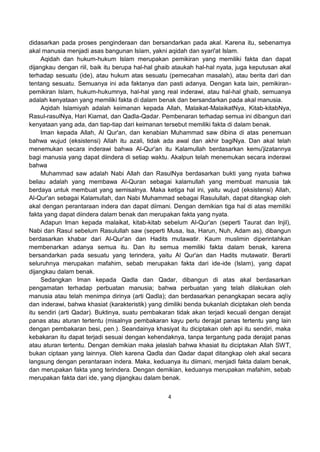 4
didasarkan pada proses penginderaan dan bersandarkan pada akal. Karena itu, sebenarnya
akal manusia menjadi asas bangunan Islam, yakni aqidah dan syari'at Islam.
Aqidah dan hukum-hukum Islam merupakan pemikiran yang memiliki fakta dan dapat
dijangkau dengan riil, baik itu berupa hal-hal ghaib ataukah hal-hal nyata, juga keputusan akal
terhadap sesuatu (ide), atau hukum atas sesuatu (pemecahan masalah), atau berita dari dan
tentang sesuatu. Semuanya ini ada faktanya dan pasti adanya. Dengan kata lain, pemikiran-
pemikiran Islam, hukum-hukumnya, hal-hal yang real inderawi, atau hal-hal ghaib, semuanya
adalah kenyataan yang memiliki fakta di dalam benak dan bersandarkan pada akal manusia.
Aqidah Islamiyah adalah keimanan kepada Allah, Malaikat-MalaikatNya, Kitab-kitabNya,
Rasul-rasulNya, Hari Kiamat, dan Qadla-Qadar. Pembenaran terhadap semua ini dibangun dari
kenyataan yang ada, dan tiap-tiap dari keimanan tersebut memiliki fakta di dalam benak.
Iman kepada Allah, Al Qur'an, dan kenabian Muhammad saw dibina di atas penemuan
bahwa wujud (eksistensi) Allah itu azali, tidak ada awal dan akhir bagiNya. Dan akal telah
menemukan secara inderawi bahwa Al-Qur'an itu Kalamullah berdasarkan kemu'jizatannya
bagi manusia yang dapat diindera di setiap waktu. Akalpun telah menemukan secara inderawi
bahwa
Muhammad saw adalah Nabi Allah dan RasulNya berdasarkan bukti yang nyata bahwa
beliau adalah yang membawa Al-Quran sebagai kalamullah yang membuat manusia tak
berdaya untuk membuat yang semisalnya. Maka ketiga hal ini, yaitu wujud (eksistensi) Allah,
Al-Qur'an sebagai Kalamullah, dan Nabi Muhammad sebagai Rasulullah, dapat ditangkap oleh
akal dengan perantaraan indera dan dapat diimani. Dengan demikian tiga hal di atas memiliki
fakta yang dapat diindera dalam benak dan merupakan fakta yang nyata.
Adapun Iman kepada malaikat, kitab-kitab sebelum Al-Qur'an (seperti Taurat dan Injil),
Nabi dan Rasul sebelum Rasulullah saw (seperti Musa, Isa, Harun, Nuh, Adam as), dibangun
berdasarkan khabar dari Al-Qur'an dan Hadits mutawatir. Kaum muslimin diperintahkan
membenarkan adanya semua itu. Dan itu semua memiliki fakta dalam benak, karena
bersandarkan pada sesuatu yang terindera, yaitu Al Qur'an dan Hadits mutawatir. Berarti
seluruhnya merupakan mafahim, sebab merupakan fakta dari ide-ide (Islam), yang dapat
dijangkau dalam benak.
Sedangkan Iman kepada Qadla dan Qadar, dibangun di atas akal berdasarkan
pengamatan terhadap perbuatan manusia; bahwa perbuatan yang telah dilakukan oleh
manusia atau telah menimpa dirinya (arti Qadla); dan berdasarkan penangkapan secara aqliy
dan inderawi, bahwa khasiat (karakteristik) yang dimiliki benda bukanlah diciptakan oleh benda
itu sendiri (arti Qadar). Buktinya, suatu pembakaran tidak akan terjadi kecuali dengan derajat
panas atau aturan tertentu (misalnya pembakaran kayu perlu derajat panas tertentu yang lain
dengan pembakaran besi, pen.). Seandainya khasiyat itu diciptakan oleh api itu sendiri, maka
kebakaran itu dapat terjadi sesuai dengan kehendaknya, tanpa tergantung pada derajat panas
atau aturan tertentu. Dengan demikian maka jelaslah bahwa khasiat itu diciptakan Allah SWT,
bukan ciptaan yang lainnya. Oleh karena Qadla dan Qadar dapat ditangkap oleh akal secara
langsung dengan perantaraan indera. Maka, keduanya itu diimani, menjadi fakta dalam benak,
dan merupakan fakta yang terindera. Dengan demikian, keduanya merupakan mafahim, sebab
merupakan fakta dari ide, yang dijangkau dalam benak.
 