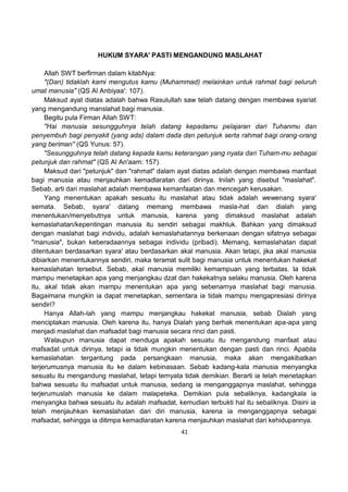 41
HUKUM SYARA' PASTI MENGANDUNG MASLAHAT
Allah SWT berfirman dalam kitabNya:
"(Dan) tidaklah kami mengutus kamu (Muhammad) melainkan untuk rahmat bagi seluruh
umat manusia" (QS Al Anbiyaa': 107).
Maksud ayat diatas adalah bahwa Rasulullah saw telah datang dengan membawa syariat
yang mengandung manslahat bagi manusia.
Begitu pula Firman Allah SWT:
"Hai manusia sesungguhnya telah datang kepadamu pelajaran dari Tuhanmu dan
penyembuh bagi penyakit (yang ada) dalam dada dan petunjuk serta rahmat bagi orang-orang
yang beriman" (QS Yunus: 57).
"Sesungguhnya telah datang kepada kamu keterangan yang nyata dari Tuham-mu sebagai
petunjuk dan rahmat" (QS Al An'aam: 157).
Maksud dari "petunjuk" dan "rahmat" dalam ayat diatas adalah dengan membawa manfaat
bagi manusia atau menjauhkan kemadlaratan dari dirinya. Inilah yang disebut "maslahat".
Sebab, arti dari maslahat adalah membawa kemanfaatan dan mencegah kerusakan.
Yang menentukan apakah sesuatu itu maslahat atau tidak adalah wewenang syara'
semata. Sebab, syara' datang memang membawa masla-hat dan dialah yang
menentukan/menyebutnya untuk manusia, karena yang dimaksud maslahat adalah
kemaslahatan/kepentingan manusia itu sendiri sebagai makhluk. Bahkan yang dimaksud
dengan maslahat bagi individu, adalah kemaslahatannya berkenaan dengan sifatnya sebagai
"manusia", bukan keberadaannya sebagai individu (pribadi). Memang, kemaslahatan dapat
ditentukan berdasarkan syara' atau berdasarkan akal manusia. Akan tetapi, jika akal manusia
dibiarkan menentukannya sendiri, maka teramat sulit bagi manusia untuk menentukan hakekat
kemaslahatan tersebut. Sebab, akal manusia memiliki kemampuan yang terbatas. Ia tidak
mampu menetapkan apa yang menjangkau dzat dan hakekatnya selaku manusia. Oleh karena
itu, akal tidak akan mampu menentukan apa yang sebenarnya maslahat bagi manusia.
Bagaimana mungkin ia dapat menetapkan, sementara ia tidak mampu mengapresiasi dirinya
sendiri?
Hanya Allah-lah yang mampu menjangkau hakekat manusia, sebab Dialah yang
menciptakan manusia. Oleh karena itu, hanya Dialah yang berhak menentukan apa-apa yang
menjadi maslahat dan mafsadat bagi manusia secara rinci dan pasti.
Walaupun manusia dapat menduga apakah sesuatu itu mengandung manfaat atau
mafsadat untuk dirinya, tetapi ia tidak mungkin menentukan dengan pasti dan rinci. Apabila
kemaslahatan tergantung pada persangkaan manusia, maka akan mengakibatkan
terjerumusnya manusia itu ke dalam kebinasaan. Sebab kadang-kala manusia menyangka
sesuatu itu mengandung maslahat, tetapi ternyata tidak demikian. Berarti ia telah menetapkan
bahwa sesuatu itu mafsadat untuk manusia, sedang ia menganggapnya maslahat, sehingga
terjerumuslah manusia ke dalam malapeteka. Demikian pula sebaliknya, kadangkala ia
menyangka bahwa sesuatu itu adalah mafsadat, kemudian terbukti hal itu sebaliknya. Disini ia
telah menjauhkan kemaslahatan dari diri manusia, karena ia menganggapnya sebagai
mafsadat, sehingga ia ditimpa kemadlaratan karena menjauhkan maslahat dari kehidupannya.
 