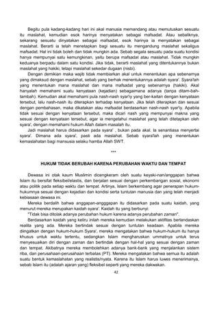 42
Begitu pula kadang-kadang hari ini akal manusia memandang atau memutuskan sesuatu
itu maslahat, kemudian esok harinya menyatakan sebagai mafsadat. Atau sebaliknya,
sekarang sesuatu dinyatakan sebagai mafsadat, esok harinya ia menyatakan sebagai
maslahat. Berarti ia telah menetapkan bagi sesuatu itu mengandung maslahat sekaligus
mafsadat. Hal ini tidak boleh dan tidak mungkin ada. Sebab segala sesuatu pada suatu kondisi
hanya mempunyai satu kemungkinan, yaitu berupa mafsadat atau maslahat. Tidak mungkin
keduanya berpadu dalam satu kondisi. Jika tidak, berarti maslahat yang ditentukannya bukan
maslahat yang hakiki, tetapi maslahat sekedar dugaan (nisbi).
Dengan demikian maka wajib tidak membiarkan akal untuk menentukan apa sebenarnya
yang dimaksud dengan maslahat, sebab yang berhak menentukannya adalah syara'. Syara'lah
yang menentukan mana maslahat dan mana mafsadat yang sebenarnya (hakiki). Akal
hanyalah memahami suatu kenyataan (kejadian) sebagaimana adanya (tanpa ditam-bah-
tambah). Kemudian akal memahami pula nash-nash syar'iy yang ber-kaitan dengan kenyataan
tersebut, lalu nash-nash itu diterapkan terhadap kenyataan. Jika telah diterapkan dan sesuai
dengan pembahasan, maka dikatakan atau mafsadat berdasarkan nash-nash syar'iy. Apabila
tidak sesuai dengan kenyataan tersebut, maka dicari nash yang mempunyai makna yang
sesuai dengan kenyataan tersebut, agar ia mengetahui maslahat yang telah ditetapkan oleh
syara', dengan memahami hukum Allah dalam masalah itu.
Jadi maslahat harus didasarkan pada syara' , bukan pada akal. Ia senantiasa menyertai
syara'. Dimana ada syara', pasti ada maslahat. Sebab syara'lah yang menentukan
kemaslahatan bagi mansusia selaku hamba Allah SWT.
***
HUKUM TIDAK BERUBAH KARENA PERUBAHAN WAKTU DAN TEMPAT
Dewasa ini otak kaum Muslimin dicengkeram oleh suatu keyaki-nan/anggapan bahwa
Islam itu bersifat fleksibel/elastis, dan berjalan sesuai dengan perkembangan sosial, ekonomi
atau politik pada setiap waktu dan tempat. Artinya, Islam berkembang agar penerapan hukum-
hukumnya sesuai dengan kejadian dan kondisi serta tuntutan manusia dan yang telah menjadi
kebiasaan dewasa ini.
Mereka berdalih bahwa anggapan-angggapan itu didasarkan pada suatu kaidah, yang
menurut mereka merupakan kaidah syara'. Kaidah itu yang berbunyi:
"Tidak bisa ditolak adanya perubahan hukum karena adanya perubahan zaman".
Berdasarkan kaidah yang keliru inilah mereka kemudian melakukan aktifitas berlandaskan
realita yang ada. Mereka bertindak sesuai dengan tuntutan keadaan. Apabila mereka
diingatkan dengan hukum-hukum Syara', mereka mengatakan bahwa hukum-hukum itu hanya
khusus untuk waktu tertentu, sedangkan Islam mengharuskan ummatnya untuk terus
menyesuaikan diri dengan zaman dan bertindak dengan hal-hal yang sesuai dengan zaman
dan tempat. Akibatnya mereka membolehkan adanya bank-bank yang menjalankan sistem
riba, dan perusahaan-perusahaan terbatas (PT). Mereka mengatakan bahwa semua itu adalah
suatu bentuk kemaslahatan yang realistis/nyata. Karena itu Islam harus luwes menerimanya,
sebab Islam itu (adalah ajaran yang) fleksibel seperti yang mereka dakwakan.
 