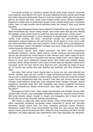 43
Para wanita bersolek dan bercampur dengan laki-laki asing (bukan mahram), tanpa ada
suatu keperluan yang diijinkan oleh syara'. Kemudian begadang bersama laki-laki asing hingga
larut malam pada acara pesta-pesta. Semua ini (menurut mereka) adalah suatu hal yang harus
diterima dan ditolerir oleh Islam, sebab sudah menjadi tuntutan zaman. Mereka mengatakan:
Bagaimana mungkin Islam itu bertentangan dengan zaman, padahal kaidah syara' menyatakan
bahwa: 'Islam itu dapat berubah karena perubahan waktu dan tempat!?' Itulah yang mereka
dakwakan.
Mereka juga mengatakan bahwa hukum poligami kini tidak berlaku lagi, sebab zaman tidak
dapat menerimanya lagi. Hukum potong Tangan, atau hukum rajam tidak lagi perlu dibahas
dan dipelajari, karena hukum-hukum itu sudah basi, tidak layak lagi dengan tuntutan zaman...
Demikianlah 'kaidah-kaidah' ini terus dibicarakan di tengah-tengah ummat Islam, ketika
mereka mulai berpaling dari Islam, merobohkan pondasi dan sendi-sendinya, serta
melenyapkan peraturan-peraturan dan syia'r-syi'arnya. Ide-ide seperti ini mulai muncul pada
akhir abad kesembilan belas, pada saat pemikiran ummat ini anjlok dari puncak kejayaannya.
Kaum Imperialispun seperti mendapatkan santapan yang lezat, hingga akhirnya pemahaman
mereka sampai ke tingkat seperti ini.
Hukum-hukum Syari'at Islam adalah tata-aturan dari Allah untuk memecahkan
problematika kehidupan manusia, tatkala manusia hendak memenuhi kebutuhan-kebutuhan
naluriah dan jasmaniyahnya. Hukum-hukum itu telah diberikan Syari' (Allah) melalui Al Quran
dan As Sunnah, yang dua hal ini merupakan satu-satunya sumber hukum syari'at dalam Islam.
Karena itu hukum syara' didefinisikan sebagai Seruan Syari' (Allah) yang berkaitan dengan
perbuatan hamba. Dengan demikian hukum syara' haruslah digali dan dipastikan bahwa hal itu
merupakan seruan dari Syari'. Berarti harus digali dari nash, yang tidak lain adalah Al Quran
dan As Sunnah atau sumber yang telah disahkan oleh keduanya, yaitu ijma' Shahabat dan
Qiyas.
Atas dasar inilah sumber hukum Syari'at Islam itu hanya ada satu, yaitu kitabullah dan
Sunnah rasulNya, yang dari dua sumber ini digali pemecahan-pemecahan yang dihadapi
manusia dan mengatasi perselisihan di antara mereka. Apakah zaman dan tempat itu (menjadi
sumber hukum) sebagaimana Kitab atau sunnah?? Atas dasar apa, seorang manusia dapat
mengatur problematikanya sendiri atau suatu masyarakat dapat mengatur hubungan sesama
anggotanya, sedangkan Allah SWT telah mewajibkan agar mereka mengambil pemecahan
problema (kehidupannya) dengan hukum-hukum yang digali dari Kitabullah dan sunnah
RasulNya??
Sesungguhnya Syari'at Islam, dalam rangka menyelesaikan prob-lematika manusia, telah
mengharuskan manusia untuk mempelajari fakta/realita problema itu, kemudian mencari hukum
Allah yang berkaitan dengan masalah itu dengan cara menggalinya dari Al Quran dan As-
Sunnah atau dari sumber yang telah disahkan oleh keduanya.
Oleh karena itu wajib bagi setiap individu Muslim, ketika mereali-sasikan syari'at Islam
dalam masyarakat, hendaknya mempelajari realita masyarakat itu secara teliti, kemudian
dipecahkan dengan syari'at Allah. Dia harus melakukan perobahan secara mendasar,
berdasarkan mabda' Islam, tanpa memperhatikan lagi tolok ukur yang lainnya, baik situasi
ataupun kondisi yang menyimpang dari Islam. Setiap hal yang menyimpang dari Islam haruslah
dihilangkan, dan setiap perbuatan yang diperintahkan Islam wajib diupayakan dan diterapkan.
 