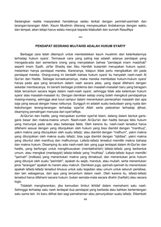 44
Sedangkan realita masyarakat hendaknya selalu terikat dengan perintah-perintah dan
larangan-larangan Allah. Kaum Muslimin dilarang menyesuaikan tindakannya dengan waktu
dan tempat, akan tetapi harus selalu merujuk kepada kitabullah dan sunnah RasulNya
***
PENDAPAT SEORANG MUJTAHID ADALAH HUKUM SYAR'IY
Berbagai cara telah ditempuh untuk membelokkan kaum muslimin dari keterikatannya
terhadap hukum syara'. Termasuk cara yang paling keji adalah adanya pendapat yang
mengada-ada dari sementara orang yang menyatakan bahwa "pendapat imam madzhab"
seperti imam Syafii, Ja'far Shadiq dan Abu Hanifah bukanlah merupakan hukum syara',
melainkan hanya pendapat mereka. Karenanya, kitapun tidak perlu mengikatkan diri pada
pendapat mereka. Orang-orang ini berdalih bahwa hukum syara' itu hanyalah nash-nash Al
Qur'an dan Hadits. Sebagai konsekuensinya, maka mereka membatasi hukum-hukum syara'
hanya pada apa yang tercantum dalam nash secara jelas, yang dapat difahami dengan
sekedar membacanya. Ini berarti berbagai problema dan masalah-masalah baru yang beragam
tidak tercantum secara tegas dalam nash-nash syara', sehingga tidak ada ketentuan hukum
syara' atas masalah-masalah itu. Dengan demikian setiap orang boleh mengikuti pendapatnya
masing-masing, sehingga akal turut campur dalam menentukan pemecahan masalah dan apa
saja yang sesuai dengan hawa nafsunya. Sungguh ini adalah suatu kedustaan yang nyata dan
kebohongan terang-terangan terhadap syari'at Allah serta pelecehan terhadap ijtihad,
disamping pemalingan manusia dari syari'atNya.
Al-Qur'an dan hadits, yang merupakan sumber syari'at Islam, datang dalam bentuk garis-
garis besar dan makna-makna umum. Nash-nash Al-Qur'an dan hadits berupa teks hukum
yang menunjuk pada satu atau beberapa fakta. Oleh karena itu, nash-nash tersebut harus
difahami sesuai dengan yang ditunjukkan oleh hukum yang bisa diambil dengan "manthuq",
yakni makna yang ditunjukkan oleh suatu lafadz; atau diambil dengan "mafhum", yakni makna
yang ditunjukkan oleh makna suatu lafadz; bisa juga diambil dengan "iqtidlaa", yakni makna
yang dituntut oleh manthuq dan mafhumnya. Lafadz-lafadz tersebut memiliki makna bahasa
dan makna hukum. Disamping itu ada nash-nash lain yang juga terdapat dalam Al-Qur'an dan
hadits, yang berfungsi untuk mengkhususkan (mentakhshish) lafadz-lafadz yang berbentuk
umum, atau mengikat (mentaqyid) lafadz-lafadz yang "muthlaq". Lafadz-lafadz itupun memiliki
"qarinah" (indikasi) yang menentukan makna yang dimaksud; dan menentukan jenis hukum
yang ditunjuk oleh suatu "perintah", apakah itu wajib, mandub, atau mubah; serta menentukan
jenis "larangan" apakah itu haram atau makruh. Demikian juga, qarinah-qarinah itu menentukan
apakah lafadz-lafadz tersebut khusus untuk satu kejadian atau umum untuk seluruh peristiwa;
dan lain sebagainya, dari apa yang tercantum dalam nash. Oleh karena itu, lafadz-lafadz
tersebut harus difahami secara hukum, bukan semata-mata secara dhahir (harfiah) atau secara
logis.
Tidaklah mengherankan, jika kemudian timbul ikhtilaf dalam memahami satu nash.
Sehingga terhadap satu nash terdapat dua pendapat yang berbeda atau bahkan bertentangan
satu sama lain. Ini baru dilihat dari segi pemahaman atau penunjukkan suatu lafadz. Ditambah
 