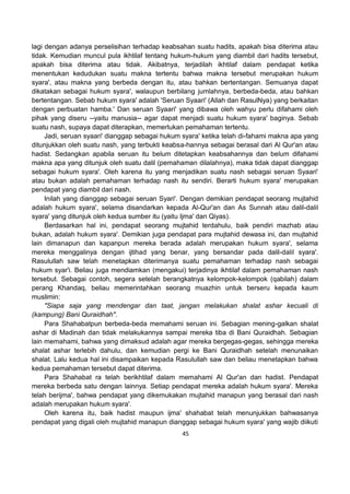 45
lagi dengan adanya perselisihan terhadap keabsahan suatu hadits, apakah bisa diterima atau
tidak. Kemudian muncul pula ikhtilaf tentang hukum-hukum yang diambil dari hadits tersebut,
apakah bisa diterima atau tidak. Akibatnya, terjadilah ikhtilaf dalam pendapat ketika
menentukan kedudukan suatu makna tertentu bahwa makna tersebut merupakan hukum
syara', atau makna yang berbeda dengan itu, atau bahkan bertentangan. Semuanya dapat
dikatakan sebagai hukum syara', walaupun berbilang jumlahnya, berbeda-beda, atau bahkan
bertentangan. Sebab hukum syara' adalah 'Seruan Syaari' (Allah dan RasulNya) yang berkaitan
dengan perbuatan hamba.' Dan seruan Syaari' yang dibawa oleh wahyu perlu difahami oleh
pihak yang diseru --yaitu manusia-- agar dapat menjadi suatu hukum syara' baginya. Sebab
suatu nash, supaya dapat diterapkan, memerlukan pemahaman tertentu.
Jadi, seruan syaari' dianggap sebagai hukum syara' ketika telah di-fahami makna apa yang
ditunjukkan oleh suatu nash, yang terbukti keabsa-hannya sebagai berasal dari Al Qur'an atau
hadist. Sedangkan apabila seruan itu belum ditetapkan keabsahannya dan belum difahami
makna apa yang ditunjuk oleh suatu dalil (pemahaman dilalahnya), maka tidak dapat dianggap
sebagai hukum syara'. Oleh karena itu yang menjadikan suatu nash sebagai seruan Syaari'
atau bukan adalah pemahaman terhadap nash itu sendiri. Berarti hukum syara' merupakan
pendapat yang diambil dari nash.
Inilah yang dianggap sebagai seruan Syari'. Dengan demikian pendapat seorang mujtahid
adalah hukum syara', selama disandarkan kepada Al-Qur'an dan As Sunnah atau dalil-dalil
syara' yang ditunjuk oleh kedua sumber itu (yaitu Ijma' dan Qiyas).
Berdasarkan hal ini, pendapat seorang mujtahid terdahulu, baik pendiri mazhab atau
bukan, adalah hukum syara'. Demikian juga pendapat para mujtahid dewasa ini, dan mujtahid
lain dimanapun dan kapanpun mereka berada adalah merupakan hukum syara', selama
mereka menggalinya dengan ijtihad yang benar, yang bersandar pada dalil-dalil syara'.
Rasulullah saw telah menetapkan diterimanya suatu pemahaman terhadap nash sebagai
hukum syar'i. Beliau juga mendiamkan (mengakui) terjadinya ikhtilaf dalam pemahaman nash
tersebut. Sebagai contoh, segera setelah berangkatnya kelompok-kelompok (qabilah) dalam
perang Khandaq, beliau memerintahkan seorang muazhin untuk berseru kepada kaum
muslimin:
"Siapa saja yang mendengar dan taat, jangan melakukan shalat ashar kecuali di
(kampung) Bani Quraidhah".
Para Shahabatpun berbeda-beda memahami seruan ini. Sebagian mening-galkan shalat
ashar di Madinah dan tidak melakukannya sampai mereka tiba di Bani Quraidhah. Sebagian
lain memahami, bahwa yang dimaksud adalah agar mereka bergegas-gegas, sehingga mereka
shalat ashar terlebih dahulu, dan kemudian pergi ke Bani Quraidhah setelah menunaikan
shalat. Lalu kedua hal ini disampaikan kepada Rasulullah saw dan beliau menetapkan bahwa
kedua pemahaman tersebut dapat diterima.
Para Shahabat ra telah berikhtilaf dalam memahami Al Qur'an dan hadist. Pendapat
mereka berbeda satu dengan lainnya. Setiap pendapat mereka adalah hukum syara'. Mereka
telah berijma', bahwa pendapat yang dikemukakan mujtahid manapun yang berasal dari nash
adalah merupakan hukum syara'.
Oleh karena itu, baik hadist maupun ijma' shahabat telah menunjukkan bahwasanya
pendapat yang digali oleh mujtahid manapun dianggap sebagai hukum syara' yang wajib diikuti
 