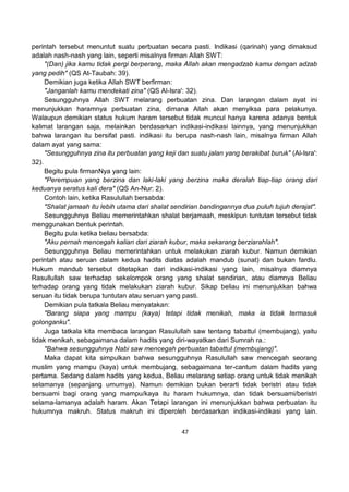 47
perintah tersebut menuntut suatu perbuatan secara pasti. Indikasi (qarinah) yang dimaksud
adalah nash-nash yang lain, seperti misalnya firman Allah SWT:
"(Dan) jika kamu tidak pergi berperang, maka Allah akan mengadzab kamu dengan adzab
yang pedih" (QS At-Taubah: 39).
Demikian juga ketika Allah SWT berfirman:
"Janganlah kamu mendekati zina" (QS Al-Isra': 32).
Sesungguhnya Allah SWT melarang perbuatan zina. Dan larangan dalam ayat ini
menunjukkan haramnya perbuatan zina, dimana Allah akan menyiksa para pelakunya.
Walaupun demikian status hukum haram tersebut tidak muncul hanya karena adanya bentuk
kalimat larangan saja, melainkan berdasarkan indikasi-indikasi lainnya, yang menunjukkan
bahwa larangan itu bersifat pasti. indikasi itu berupa nash-nash lain, misalnya firman Allah
dalam ayat yang sama:
"Sesungguhnya zina itu perbuatan yang keji dan suatu jalan yang berakibat buruk" (Al-Isra':
32).
Begitu pula firmanNya yang lain:
"Perempuan yang berzina dan laki-laki yang berzina maka deralah tiap-tiap orang dari
keduanya seratus kali dera" (QS An-Nur: 2).
Contoh lain, ketika Rasulullah bersabda:
"Shalat jamaah itu lebih utama dari shalat sendirian bandingannya dua puluh tujuh derajat".
Sesungguhnya Beliau memerintahkan shalat berjamaah, meskipun tuntutan tersebut tidak
menggunakan bentuk perintah.
Begitu pula ketika beliau bersabda:
"Aku pernah mencegah kalian dari ziarah kubur, maka sekarang berziarahlah".
Sesungguhnya Beliau memerintahkan untuk melakukan ziarah kubur. Namun demikian
perintah atau seruan dalam kedua hadits diatas adalah mandub (sunat) dan bukan fardlu.
Hukum mandub tersebut ditetapkan dari indikasi-indikasi yang lain, misalnya diamnya
Rasullullah saw terhadap sekelompok orang yang shalat sendirian, atau diamnya Beliau
terhadap orang yang tidak melakukan ziarah kubur. Sikap beliau ini menunjukkan bahwa
seruan itu tidak berupa tuntutan atau seruan yang pasti.
Demikian pula tatkala Beliau menyatakan:
"Barang siapa yang mampu (kaya) tetapi tidak menikah, maka ia tidak termasuk
golonganku".
Juga tatkala kita membaca larangan Rasulullah saw tentang tabattul (membujang), yaitu
tidak menikah, sebagaimana dalam hadits yang diri-wayatkan dari Sumrah ra.:
"Bahwa sesungguhnya Nabi saw mencegah perbuatan tabattul (membujang)".
Maka dapat kita simpulkan bahwa sesungguhnya Rasulullah saw mencegah seorang
muslim yang mampu (kaya) untuk membujang, sebagaimana ter-cantum dalam hadits yang
pertama. Sedang dalam hadits yang kedua, Beliau melarang setiap orang untuk tidak menikah
selamanya (sepanjang umurnya). Namun demikian bukan berarti tidak beristri atau tidak
bersuami bagi orang yang mampu/kaya itu haram hukumnya, dan tidak bersuami/beristri
selama-lamanya adalah haram. Akan Tetapi larangan ini menunjukkan bahwa perbuatan itu
hukumnya makruh. Status makruh ini diperoleh berdasarkan indikasi-indikasi yang lain.
 