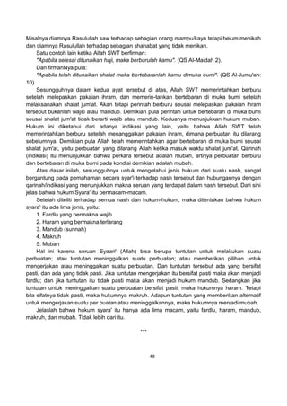 48
Misalnya diamnya Rasulullah saw terhadap sebagian orang mampu/kaya tetapi belum menikah
dan diamnya Rasulullah terhadap sebagian shahabat yang tidak menikah.
Satu contoh lain ketika Allah SWT berfirman:
"Apabila selesai ditunaikan haji, maka berburulah kamu". (QS Al-Maidah 2).
Dan firmanNya pula:
"Apabila telah ditunaikan shalat maka bertebaranlah kamu dimuka bumi". (QS Al-Jumu'ah:
10).
Sesungguhnya dalam kedua ayat tersebut di atas, Allah SWT memerintahkan berburu
setelah melepaskan pakaian ihram, dan memerin-tahkan bertebaran di muka bumi setelah
melaksanakan shalat jum'at. Akan tetapi perintah berburu seusai melepaskan pakaian ihram
tersebut bukanlah wajib atau mandub. Demikian pula perintah untuk bertebaran di muka bumi
seusai shalat jum'at tidak berarti wajib atau mandub. Keduanya menunjukkan hukum mubah.
Hukum ini diketahui dari adanya indikasi yang lain, yaitu bahwa Allah SWT telah
memerintahkan berburu setelah menanggalkan pakaian ihram, dimana perbuatan itu dilarang
sebelumnya. Demikian pula Allah telah memerintahkan agar bertebaran di muka bumi seusai
shalat jum'at, yaitu perbuatan yang dilarang Allah ketika masuk waktu shalat jum'at. Qarinah
(indikasi) itu menunjukkan bahwa perkara tersebut adalah mubah, artinya perbuatan berburu
dan bertebaran di muka bumi pada kondisi demikian adalah mubah.
Atas dasar inilah, sesungguhnya untuk mengetahui jenis hukum dari suatu nash, sangat
bergantung pada pemahaman secara syar'i terhadap nash tersebut dan hubungannya dengan
qarinah/indikasi yang menunjukkan makna seruan yang terdapat dalam nash tersebut. Dari sini
jelas bahwa hukum Syara' itu bermacam-macam.
Setelah diteliti terhadap semua nash dan hukum-hukum, maka ditentukan bahwa hukum
syara' itu ada lima jenis, yaitu:
1. Fardlu yang bermakna wajib
2. Haram yang bermakna terlarang
3. Mandub (sunnah)
4. Makruh
5. Mubah
Hal ini karena seruan Syaari' (Allah) bisa berupa tuntutan untuk melakukan suatu
perbuatan; atau tuntutan meninggalkan suatu perbuatan; atau memberikan pilihan untuk
mengerjakan atau meninggalkan suatu perbuatan. Dan tuntutan tersebut ada yang bersifat
pasti, dan ada yang tidak pasti. Jika tuntutan mengerjakan itu bersifat pasti maka akan menjadi
fardlu; dan jika tuntutan itu tidak pasti maka akan menjadi hukum mandub. Sedangkan jika
tuntutan untuk meninggalkan suatu perbuatan bersifat pasti, maka hukumnya haram. Tetapi
bila sifatnya tidak pasti, maka hukumnya makruh. Adapun tuntutan yang memberikan alternatif
untuk mengerjakan suatu per buatan atau meninggalkannya, maka hukumnya menjadi mubah.
Jelaslah bahwa hukum syara' itu hanya ada lima macam, yaitu fardlu, haram, mandub,
makruh, dan mubah. Tidak lebih dari itu.
***
 