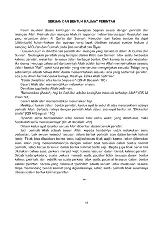 49
SERUAN DAN BENTUK KALIMAT PERINTAH
Kaum muslimin dalam kehidupan ini diwajiban berjalan sesuai dengan perintah dan
larangan Allah. Perintah dan larangan Allah ini terpancar melalui lisan/ucapan Rasulullah saw
yang tercantum dalam Al Qur'an dan Sunnah. Kemudian dari kedua sumber itu digali
(diistimbath) hukum-hukum dan apa-apa yang layak dijadikan sebagai sumber hukum di
samping Al Qur'an dan Sunnah, yaitu Ijma sahabat dan Qiyas.
Hukum-hukum ini diambil dari perintah dan larangan yang tercantum dalam Al Qur'an dan
Sunnah. Sedangkan perintah yang terdapat dalam Kitab dan Sunnah tidak selalu berbentuk
kalimat perintah, melainkan tersusun dalam berbagai bentuk. Oleh karena itu suatu kesalahan
jika orang menduga bahwa arti dari perintah Allah adalah bahwa Allah memerintahkan sesuatu
dalam bentuk "if'al!", yakni kata perintah yang menyerukan mengerjakan sesuatu. Tetapi, yang
sebenarnya adalah bahwa Allah dalam memerintahkan sesuatu, ada yang berbentuk perintah,
ada pula dalam bentuk-bentuk lainnya. Misalnya, ketika Allah berfirman:
"Telah diwajibkan atas kamu berpuasa" (QS Al Baqarah: 183).
Berarti Allah telah memerintahkan melakukan shaum.
Demikian juga ketika Allah berfirman:
"Menunaikan (ibadah) haji ke Baitullah adalah kewajiban manusia terhadap Allah" (QS Ali
Imran: 97).
Berarti Allah telah memerintahkan menunaikan haji.
Meskipun bukan dalam bentuk perintah, kedua ayat tersebut di atas menunjukkan adanya
perintah Allah. Berbeda halnya dengan perintah Allah dalam ayat-ayat berikut ini. "Dirikanlah
shalat" (QS Al Baqarah 110)
"Apabila kamu bermuamalah tidak secara tunai untuk waktu yang ditentukan, maka
hendaklah kamu menuliskannya" (QS Al Baqarah: 282).
Dalam kedua ayat tersebut seruan Allah diberikan dalam bentuk perintah.
Jadi perintah Allah adalah seruan Allah kepada hambaNya untuk melakukan suatu
perbuatan, baik seruan tersebut tersusun dalam bentuk perintah atau dalam bentuk kalimat
berita. Tidak bisa dikatakan bahwa suatu hal/perbuatan tidak wajib karena belum ditemukan
suatu nash yang memerintahkannya dengan alasan tidak tersusun dalam bentuk kalimat
perintah, tetapi hanya tersusun dalam bentuk kalimat berita saja. Begitu juga tidak benar bila
dikatakan bahwa suatu perkara menjadi wajib karena tersusun dalam bentuk kalimat perintah.
Sebab kadang-kadang suatu perkara menjadi wajib, padahal tidak tersusun dalam bentuk
kalimat perintah, dan sebaliknya suatu perkara tidak wajib, padahal tersusun dalam bentuk
kalimat perintah. Karena yang dimaksud "perintah" adalah seruan untuk melakukan sesuatu
tanpa memandang bentuk kalimat yang digunakannya, sebab suatu perintah tidak selamanya
dibatasi dalam bentuk kalimat perintah.
***
 