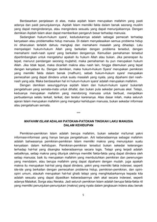 5
Berdasarkan penjelasan di atas, maka aqidah Islam merupakan mafahim yang pasti
adanya dan pasti penunjukannya. Aqidah Islam memiliki fakta dalam benak seorang muslim
yang dapat menginderanya, atau mengindera sesuatu yang dapat menunjukkannya. Dengan
demikian Aqidah Islam akan dapat memberikan pengaruh besar terhadap manusia.
Sedangkan hukum-hukum syara', kedudukannya adalah sebagai pemecah terhadap
kenyataan atau problematika hidup manusia. Di dalam menyelesaikan semua problema hidup
ini diharuskan terlebih dahulu mengkaji dan memahami masalah yang dihadapi. Lalu
mempelajari hukum-hukum Allah yang berkaitan dengan problema tersebut, dengan
memahami nash-nash syara' yang berkaitan dengannya. Kemudian pemahaman tersebut
dipertimbangkan untuk mengetahui apakah itu hukum Allah atau bukan. Jika penerapan itu
tepat, menurut pandangan seorang mujtahid, maka pemahaman itu pun merupakan hukum
Allah. Jika tidak tepat, maka dicarilah makna atau nash lain, hingga ditemukan yang tepat
dengan kenyataan itu. Dengan demikian, maka hukum-hukum Syara' merupakan pemikiran
yang memiliki fakta dalam benak (mafhum), sebab hukum-hukum syara' merupakan
pemecahan yang dapat diindera untuk suatu masalah yang nyata, yang dipahami dari nash-
nash yang ada. Maka berdasarkan hal ini hukum-hukum syara' adalah merupakan mafahim.
Dengan demikian sesungguhnya aqidah Islam dan hukum-hukum syara' bukanlah
pengetahuan yang semata-mata untuk dihafal, dan bukan pula sekedar pemuas akal. Tetapi,
keduanya merupakan mafahim yang mendorong manusia untuk berbuat, menjadikan
perbuatannya selalu terkait, terikat, dan teratur karenanya. Atas dasar inilah, maka seluruh
ajaran Islam merupakan mafahim yang mengatur kehidupan manusia, bukan sekedar informasi
atau pengetahuan semata.
***
MAFAHIM ISLAM ADALAH PATOKAN-PATOKAN TINGKAH LAKU MANUSIA
DALAM KEHIDUPAN
Pemikiran-pemikiran Islam adalah berupa mafahim, bukan sekedar ma'lumat yakni
informasi-informasi yang hanya berupa pengetahuan. Arti keberadaannya sebagai mafahim
adalah bahwasanya pemikiran-pemikiran Islam memiliki makna yang menunjukan suatu
kenyataan dalam kehidupan. Pemikiran-pemikiran tersebut bukan sekedar keterangan
terhadap hal-hal yang disangka keberadaannya secara logis. Tetapi yang terjadi adalah
sebaliknya, setiap makna yang ditunjuk olehnya memiliki fakta-fakta yang dapat diindera oleh
setiap manusia; baik itu merupakan mafahim yang membutuhkan pemikiran dan perenungan
yang mendalam, atau berupa mafahim yang dapat dipahami dengan mudah. juga apakah
makna itu merupakan hal-hal yang dapat diindera, yakni yang memiliki fakta inderawi, seperti
ide-ide yang berkaitan dengan pemecahan problema hidup, pemikiran-pemikiran, dan opini-
opini umum, ataukah merupakan hal-hal ghaib tetapi yang menghkabarkannya kepada kita
adalah sesuatu yang dapat dipastikan keberadaannya oleh akal secara inderawi, seperti
adanya Malaikat, Sorga atau Neraka. Jadi seluruh pemikiran Islam adalah berupa fakta-fakta riil
yang memiliki penunjukan-penunjukan (makna) yang nyata dalam jangkauan indera atau benak
 