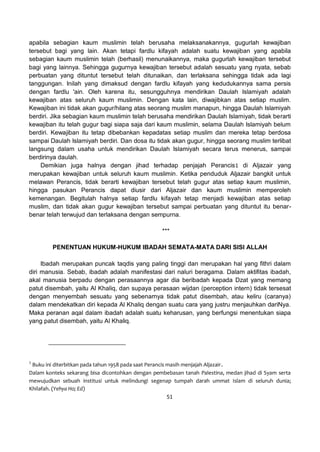 51
apabila sebagian kaum muslimin telah berusaha melaksanakannya, gugurlah kewajiban
tersebut bagi yang lain. Akan tetapi fardlu kifayah adalah suatu kewajiban yang apabila
sebagian kaum muslimin telah (berhasil) menunaikannya, maka gugurlah kewajiban tersebut
bagi yang lainnya. Sehingga gugurnya kewajiban tersebut adalah sesuatu yang nyata, sebab
perbuatan yang dituntut tersebut telah ditunaikan, dan terlaksana sehingga tidak ada lagi
tanggungan. Inilah yang dimaksud dengan fardlu kifayah yang kedudukannya sama persis
dengan fardlu 'ain. Oleh karena itu, sesungguhnya mendirikan Daulah Islamiyah adalah
kewajiban atas seluruh kaum muslimin. Dengan kata lain, diwajibkan atas setiap muslim.
Kewajiban ini tidak akan gugur/hilang atas seorang muslim manapun, hingga Daulah Islamiyah
berdiri. Jika sebagian kaum muslimin telah berusaha mendirikan Daulah Islamiyah, tidak berarti
kewajiban itu telah gugur bagi siapa saja dari kaum muslimin, selama Daulah Islamiyah belum
berdiri. Kewajiban itu tetap dibebankan kepadatas setiap muslim dan mereka tetap berdosa
sampai Daulah Islamiyah berdiri. Dan dosa itu tidak akan gugur, hingga seorang muslim terlibat
langsung dalam usaha untuk mendirikan Daulah Islamiyah secara terus menerus, sampai
berdirinya daulah.
Demikian juga halnya dengan jihad terhadap penjajah Perancis1 di Aljazair yang
merupakan kewajiban untuk seluruh kaum muslimin. Ketika penduduk Aljazair bangkit untuk
melawan Perancis, tidak berarti kewajiban tersebut telah gugur atas setiap kaum muslimin,
hingga pasukan Perancis dapat diusir dari Aljazair dan kaum muslimin memperoleh
kemenangan. Begitulah halnya setiap fardlu kifayah tetap menjadi kewajiban atas setiap
muslim, dan tidak akan gugur kewajiban tersebut sampai perbuatan yang dituntut itu benar-
benar telah terwujud dan terlaksana dengan sempurna.
***
PENENTUAN HUKUM-HUKUM IBADAH SEMATA-MATA DARI SISI ALLAH
Ibadah merupakan puncak taqdis yang paling tinggi dan merupakan hal yang fithri dalam
diri manusia. Sebab, ibadah adalah manifestasi dari naluri beragama. Dalam aktifitas ibadah,
akal manusia berpadu dengan perasaannya agar dia beribadah kepada Dzat yang memang
patut disembah, yaitu Al Khaliq, dan supaya perasaan wijdan (perception intern) tidak tersesat
dengan menyembah sesuatu yang sebenarnya tidak patut disembah, atau keliru (caranya)
dalam mendekatkan diri kepada Al Khaliq dengan suatu cara yang justru menjauhkan dariNya.
Maka peranan aqal dalam ibadah adalah suatu keharusan, yang berfungsi menentukan siapa
yang patut disembah, yaitu Al Khaliq.
1
Buku ini diterbitkan pada tahun 1958 pada saat Perancis masih menjajah Aljazair.
Dalam konteks sekarang bisa dicontohkan dengan pembebasan tanah Palestina, medan jihad di Syam serta
mewujudkan sebuah institusi untuk melindungi segenap tumpah darah ummat Islam di seluruh dunia;
Khilafah. (Yehya Ho; Ed)
 