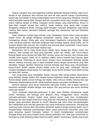 52
Adapun mengenai tata cara bagaimana makhluq beribadah kepada Al Khaliq, maka hal ini
berada di luar jangkauan akal manusia dan akal tak akan pernah mampu memahaminya,
karena tata cara ibadah ini berupa seperangkat hukum-hukum yang harus dikerjakan manusia
ketika beribadah kepada Allah. Dengan kata lain merupakan aturan yang mengatur hubungan
antara makhluq dengan Al Khaliq, hubungan hamba dengan yang disembahnya. Aturan ini
jelas tidak mungkin berasal dari makhluq, sebab makhluq sama sekali tidak mungkin
mengetahui hakekat Al Khaliq, sehingga dapat mengatur hubungan denganNya. Juga karena
makhluq tidak mampu memahami DzatNya, sehingga bisa menentukan tata cara beribadah
kepadaNya.
Itulah sebabnya mustahil bagi manusia untuk menetapkan hukum-hukum yang mengatur
ibadah antara dia dengan Khaliqnya berdasarkan aqalnya, begitu pula yang mengatur
hubungannya dengan Khaliq yaitu yang menyangkut bagaimana mensucikan-Nya. Sebab
untuk membuat peraturan diperlukan jangkauan aqal terhadap hakekat (Dzat) Khaliq. Hal ini
mustahil dicapai oleh manusia, dan mustahil pula manusia dapat menentukan hukum-hukum
ibadah yang bertolak dari pandangan aqalnya saja.
Berdasarkan hal ini maka aturan-aturan ibadah harus berasal dari Khaliq, bukan dari
makhluq. Yaitu berasal dari Dzat yang disembah, bukan dari hamba. Jadi hukum-hukum
tentang ibadah harus berasal dari Allah SWT semata, bukan dari manusia. Dan manusia tidak
memiliki peran apapun dalam hal ini meskipun sedikit, karena mustahil bagi manusia dapat
menentukannya. Disamping itu aturan-aturan tersebut harus disampaikan Al-Khaliq kepada
seluruh makhluq (manusia) agar ia dapat beribadah sesuai dengan aturan-aturan yang telah
dibuatNya. Dengan demikian kebutuhan manusia terhadap para Rasul yang menyampaikan
hukum-hukum ibadah kepada mereka adalah suatu hal yang pasti, mengingat manusia
mustahil menetapkan aturan-aturan itu, sedangkan aturan-aturan tersebut hanya boleh berasal
dari Allah SWT semata.
Ada orang-orang yang mengatakan bahwa manusia tidak membu-tuhkan aturan-aturan
yang berkaitan dengan ibadah, dan mereka mampu melakukan ibadah tanpa aturan apapun.
Karena ibadah adalah puncak tertinggi dari taqdis, maka menurut mereka manusia bisa saja
melakukan sekehendaknya sendiri, sebab bukankah ibadah merupakan manifestasi dari
gharizah tadayyun yang hanya memerlukan pemuasan belaka. Jadi ia dapat memenuhi
kebutuhan beribadah tersebut dengan cara apapun. Dan apa perlunya ada aturan terhadap
taqdis atau ibadah?
Untuk menjawab pertanyaan-pertanyaan di atas, perlu diketahui bahwasanya segala
bentuk manifestasi dari berbagai jenis gharizah harus menggunakan aturan terhadap
perbuatan-perbuatan tersebut. Sebab tanpa adanya aturan, pasti akan mendatangkan
kekacauan dan akan terjadi pemenuhan yang salah dan menyimpang. Keduanya bertentangan
dengan tujuan penciptaan gharizah itu sendiri. Misalnya saja naluri untuk men-gembangkan
dan melestarikan jenis manusia (gharizatun nau') yang memerlukan pemenuhan. Jika tidak ada
aturannya maka manusia akan memuaskan kebutuhan tersebut dengan caranya sendiri. Hal ini
mengaki-batkan terjadinya penyimpangan dalam upaya pemenuhan kebutuhan yang tidak
pada tempatnya (seperti homoseks, lesbian). Ini berarti menghilangkan kecenderungan
terhadap lawan jenis yang menjadi tujuan adanya gharizatun nau'. Bisa juga pemenuhan itu
berlangsung pada tempatnya tetapi tujuannya salah (seperti 'mencampuri' wanita yang bukan
 