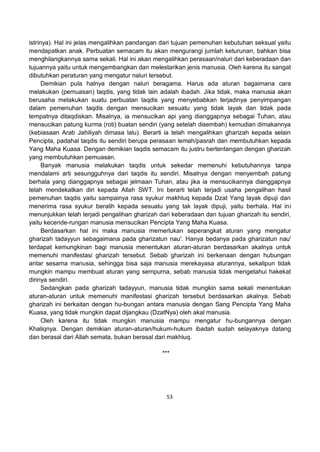 53
istrinya). Hal ini jelas mengalihkan pandangan dari tujuan pemenuhan kebutuhan seksual yaitu
mendapatkan anak. Perbuatan semacam itu akan mengurangi jumlah keturunan, bahkan bisa
menghilangkannya sama sekali. Hal ini akan mengalihkan perasaan/naluri dari keberadaan dan
tujuannya yaitu untuk mengembangkan dan melestarikan jenis manusia. Oleh karena itu sangat
dibutuhkan peraturan yang mengatur naluri tersebut.
Demikian pula halnya dengan naluri beragama. Harus ada aturan bagaimana cara
melakukan (pemuasan) taqdis, yang tidak lain adalah ibadah. Jika tidak, maka manusia akan
berusaha melakukan suatu perbuatan taqdis yang menyebabkan terjadinya penyimpangan
dalam pemenuhan taqdis dengan mensucikan sesuatu yang tidak layak dan tidak pada
tempatnya ditaqdiskan. Misalnya, ia mensucikan api yang dianggapnya sebagai Tuhan, atau
mensucikan patung kurma (roti) buatan sendiri (yang setelah disembah) kemudian dimakannya
(kebiasaan Arab Jahiliyah dimasa lalu). Berarti ia telah mengalihkan gharizah kepada selain
Pencipta, padahal taqdis itu sendiri berupa perasaan lemah/pasrah dan membutuhkan kepada
Yang Maha Kuasa. Dengan demikian taqdis semacam itu justru bertentangan dengan gharizah
yang membutuhkan pemuasan.
Banyak manusia melakukan taqdis untuk sekedar memenuhi kebutuhannya tanpa
mendalami arti sesungguhnya dari taqdis itu sendiri. Misalnya dengan menyembah patung
berhala yang dianggapnya sebagai jelmaan Tuhan, atau jika ia mensucikannya dianggapnya
telah mendekatkan diri kepada Allah SWT. Ini berarti telah terjadi usaha pengalihan hasil
pemenuhan taqdis yaitu sampainya rasa syukur makhluq kepada Dzat Yang layak dipuji dan
menerima rasa syukur beralih kepada sesuatu yang tak layak dipuji, yaitu berhala. Hal ini
menunjukkan telah terjadi pengalihan gharizah dari keberadaan dan tujuan gharizah itu sendiri,
yaitu kecende-rungan manusia mensucikan Pencipta Yang Maha Kuasa.
Berdasarkan hal ini maka manusia memerlukan seperangkat aturan yang mengatur
gharizah tadayyun sebagaimana pada gharizatun nau'. Hanya bedanya pada gharizatun nau'
terdapat kemungkinan bagi manusia menentukan aturan-aturan berdasarkan akalnya untuk
memenuhi manifestasi gharizah tersebut. Sebab gharizah ini berkenaan dengan hubungan
antar sesama manusia, sehingga bisa saja manusia merekayasa aturannya, sekalipun tidak
mungkin mampu membuat aturan yang sempurna, sebab manusia tidak mengetahui hakekat
dirinya sendiri.
Sedangkan pada gharizah tadayyun, manusia tidak mungkin sama sekali menentukan
aturan-aturan untuk memenuhi manifestasi gharizah tersebut berdasarkan akalnya. Sebab
gharizah ini berkaitan dengan hu-bungan antara manusia dengan Sang Pencipta Yang Maha
Kuasa, yang tidak mungkin dapat dijangkau (DzatNya) oleh akal manusia.
Oleh karena itu tidak mungkin manusia mampu mengatur hu-bungannya dengan
Khaliqnya. Dengan demikian aturan-aturan/hukum-hukum ibadah sudah selayaknya datang
dan berasal dari Allah semata, bukan berasal dari makhluq.
***
 