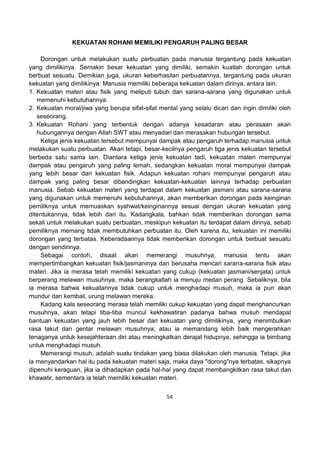 54
KEKUATAN ROHANI MEMILIKI PENGARUH PALING BESAR
Dorongan untuk melakukan suatu perbuatan pada manusia tergantung pada kekuatan
yang dimilikinya. Semakin besar kekuatan yang dimiliki, semakin kuatlah dorongan untuk
berbuat sesuatu. Demikian juga, ukuran keberhasilan perbuatannya, tergantung pada ukuran
kekuatan yang dimilikinya. Manusia memiliki beberapa kekuatan dalam dirinya, antara lain:
1. Kekuatan materi atau fisik yang meliputi tubuh dan sarana-sarana yang digunakan untuk
memenuhi kebutuhannya.
2. Kekuatan moral/jiwa yang berupa sifat-sifat mental yang selalu dicari dan ingin dimiliki oleh
seseorang.
3. Kekuatan Rohani yang terbentuk dengan adanya kesadaran atau perasaan akan
hubungannya dengan Allah SWT atau menyadari dan merasakan hubungan tersebut.
Ketiga jenis kekuatan tersebut mempunyai dampak atau pengaruh terhadap manusia untuk
melakukan suatu perbuatan. Akan tetapi, besar-kecilnya pengaruh tiga jenis kekuatan tersebut
berbeda satu sama lain. Diantara ketiga jenis kekuatan tadi, kekuatan materi mempunyai
dampak atau pengaruh yang paling lemah, sedangkan kekuatan moral mempunyai dampak
yang lebih besar dari kekuatan fisik. Adapun kekuatan rohani mempunyai pengaruh atau
dampak yang paling besar dibandingkan kekuatan-kekuatan lainnya terhadap perbuatan
manusia. Sebab kekuatan materi yang terdapat dalam kekuatan jasmani atau sarana-sarana
yang digunakan untuk memenuhi kebutuhannya, akan memberikan dorongan pada keinginan
pemiliknya untuk memuaskan syahwat/keinginannya sesuai dengan ukuran kekuatan yang
ditentukannya, tidak lebih dari itu. Kadangkala, bahkan tidak memberikan dorongan sama
sekali untuk melakukan suatu perbuatan, meskipun kekuatan itu terdapat dalam dirinya, sebab
pemiliknya memang tidak membutuhkan perbuatan itu. Oleh karena itu, kekuatan ini memiliki
dorongan yang terbatas. Keberadaannya tidak memberikan dorongan untuk berbuat sesuatu
dengan sendirinya.
Sebagai contoh, disaat akan memerangi musuhnya, manusia tentu akan
mempertimbangkan kekuatan fisik/jasmaninya dan berusaha mencari sarana-sarana fisik atau
materi. Jika ia merasa telah memiliki kekuatan yang cukup (kekuatan jasmani/senjata) untuk
berperang melawan musuhnya, maka berangkatlah ia menuju medan perang. Sebaliknya, bila
ia merasa bahwa kekuatannya tidak cukup untuk menghadapi musuh, maka ia pun akan
mundur dan kembali, urung melawan mereka.
Kadang kala seseorang merasa telah memiliki cukup kekuatan yang dapat menghancurkan
musuhnya, akan tetapi tiba-tiba muncul kekhawatiran padanya bahwa musuh mendapat
bantuan kekuatan yang jauh lebih besar dari kekuatan yang dimilikinya, yang menimbulkan
rasa takut dan gentar melawan musuhnya; atau ia memandang lebih baik mengerahkan
tenaganya untuk kesejahteraan diri atau meningkatkan derajat hidupnya, sehingga ia bimbang
untuk menghadapi musuh.
Memerangi musuh, adalah suatu tindakan yang biasa dilakukan oleh manusia. Tetapi, jika
ia menyandarkan hal itu pada kekuatan materi saja, maka daya "dorong"nya terbatas, sikapnya
dipenuhi keraguan, jika ia dihadapkan pada hal-hal yang dapat membangkitkan rasa takut dan
khawatir, sementara ia telah memiliki kekuatan materi.
 