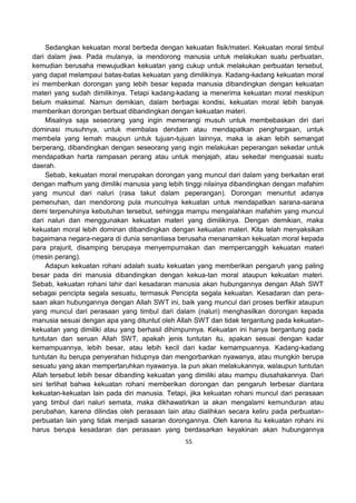 55
Sedangkan kekuatan moral berbeda dengan kekuatan fisik/materi. Kekuatan moral timbul
dari dalam jiwa. Pada mulanya, ia mendorong manusia untuk melakukan suatu perbuatan,
kemudian berusaha mewujudkan kekuatan yang cukup untuk melakukan perbuatan tersebut,
yang dapat melampaui batas-batas kekuatan yang dimilikinya. Kadang-kadang kekuatan moral
ini memberikan dorongan yang lebih besar kepada manusia dibandingkan dengan kekuatan
materi yang sudah dimilikinya. Tetapi kadang-kadang ia menerima kekuatan moral meskipun
belum maksimal. Namun demikian, dalam berbagai kondisi, kekuatan moral lebih banyak
memberikan dorongan berbuat dibandingkan dengan kekuatan materi.
Misalnya saja seseorang yang ingin memerangi musuh untuk membebaskan diri dari
dominasi musuhnya, untuk membalas dendam atau mendapatkan penghargaan, untuk
membela yang lemah maupun untuk tujuan-tujuan lainnya, maka ia akan lebih semangat
berperang, dibandingkan dengan seseorang yang ingin melakukan peperangan sekedar untuk
mendapatkan harta rampasan perang atau untuk menjajah, atau sekedar menguasai suatu
daerah.
Sebab, kekuatan moral merupakan dorongan yang muncul dari dalam yang berkaitan erat
dengan mafhum yang dimiliki manusia yang lebih tinggi nilainya dibandingkan dengan mafahim
yang muncul dari naluri (rasa takut dalam peperangan). Dorongan menuntut adanya
pemenuhan, dan mendorong pula munculnya kekuatan untuk mendapatkan sarana-sarana
demi terpenuhinya kebutuhan tersebut, sehingga mampu mengalahkan mafahim yang muncul
dari naluri dan menggunakan kekuatan materi yang dimilikinya. Dengan demikian, maka
kekuatan moral lebih dominan dibandingkan dengan kekuatan materi. Kita telah menyaksikan
bagaimana negara-negara di dunia senantiasa berusaha menanamkan kekuatan moral kepada
para prajurit, disamping berupaya menyempurnakan dan mempercanggih kekuatan materi
(mesin perang).
Adapun kekuatan rohani adalah suatu kekuatan yang memberikan pengaruh yang paling
besar pada diri manusia dibandingkan dengan kekua-tan moral ataupun kekuatan materi.
Sebab, kekuatan rohani lahir dari kesadaran manusia akan hubungannya dengan Allah SWT
sebagai pencipta segala sesuatu, termasuk Pencipta segala kekuatan. Kesadaran dan pera-
saan akan hubungannya dengan Allah SWT ini, baik yang muncul dari proses berfikir ataupun
yang muncul dari perasaan yang timbul dari dalam (naluri) menghasilkan dorongan kepada
manusia sesuai dengan apa yang dituntut oleh Allah SWT dan tidak tergantung pada kekuatan-
kekuatan yang dimiliki atau yang berhasil dihimpunnya. Kekuatan ini hanya bergantung pada
tuntutan dan seruan Allah SWT, apakah jenis tuntutan itu, apakan sesuai dengan kadar
kemampuannya, lebih besar, atau lebih kecil dari kadar kemampuannya. Kadang-kadang
tuntutan itu berupa penyerahan hidupnya dan mengorbankan nyawanya, atau mungkin berupa
sesuatu yang akan mempertaruhkan nyawanya. Ia pun akan melakukannya, walaupun tuntutan
Allah tersebut lebih besar dibanding kekuatan yang dimiliki atau mampu diusahakannya. Dari
sini terlihat bahwa kekuatan rohani memberikan dorongan dan pengaruh terbesar diantara
kekuatan-kekuatan lain pada diri manusia. Tetapi, jika kekuatan rohani muncul dari perasaan
yang timbul dari naluri semata, maka dikhawatirkan ia akan mengalami kemunduran atau
perubahan, karena dilindas oleh perasaan lain atau dialihkan secara keliru pada perbuatan-
perbuatan lain yang tidak menjadi sasaran dorongannya. Oleh karena itu kekuatan rohani ini
harus berupa kesadaran dan perasaan yang berdasarkan keyakinan akan hubungannya
 