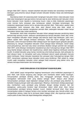 56
dengan Allah SWT. Saat itu, menjadi kokohlah kekuatan tersebut dan senantiasa memberikan
dorongan (yang dinamis) sesuai dengan tuntutan kekuatan tersebut, tanpa ada kebimbangan
sedikitpun.
Seandainya dalam diri seseorang telah menghujam kekuatan rohani, maka kekuatan moral
tidak akan berpengaruh apa-apa karena manusia saat itu akan terdorong oleh kekuatan rohani
bukan kekuatan moral. Apabila ia memerangi musuh, maka ia tidak melakukan peperangan
untuk mencari harta rampasan atau kemasyuran setelah mendapat kemenangan. Dia
melakukan peperangan karena hal itu semata-mata perintah Allah. Tidak peduli, apakah akan
mendapatkan harta rampasan atau tidak, akan dikenal orang atau tidak, sebab ia
melakukannya hanya sekedar menjalankan perintah Allah, sedangkan kekuatan materi hanya
merupakan sarana saja, bukan pendorong.
Demikianlah, Islam telah menjadikan kekuatan rohani sebagai kekuatan pendorong dalam
berbuat bagi seorang muslim, walaupun penampakannya berupa kekuatan materi atau moral.
Islam menjadikan kekuatan rohani sebagai satu-satunya dasar bagi kehidupan, yakni men-
jadikan aqidah Islam sebagai landasan kehidupan, halal dan haram sebagai tolak ukur
perbuatan, serta mencapai keridloan Allah sebagai tujuan dari segala tujuan (ghayatul ghayah).
Disamping itu, dengan menjadikan kekuatan rohani sebagai dasar kehidupan, berarti setiap
amal perbuatannya, baik kecil atau besar senantiasa dikaitkan dengan perintah dan larangan
Allah SWT, serta dibangun berdasarkan kesadarannya akan hubungannya dengan Allah SWT
yang disertai dengan perasaan dan keyakinannya, adalah dasar tegaknya kehidupan seorang
muslim. Ia adalah kekuatan yang mampu mendorong untuk berbuat sesuatu, baik perbuatan itu
kecil ataupun besar. Ia merupakan spirit yang mendasari seluruh aspek perbuatan manusia
dalam kehidupan. Kadar kekuatan kesadaran dan perasaan akan hubungannya dengan Allah
SWT, menentukan seberapa besar kekuatan rohani yang dimilikinya. Oleh sebab itu, setiap
muslim wajib menjadikan kekuatan rohani sebagai harta simpanan yang takkan sirna, dan
rahasia mencapai keberhasilan dan kemenangan.
JIHAD DIWAJIBKAN ATAS SEGENAP KAUM MUSLIMIN
Jihad adalah upaya mengerahkan segenap kemampuan untuk melakukan peperangan di
jalan Allah, baik secara langsung atau dengan cara membantu dalam sektor keuangan,
menyampaikan pendapat (tentang jihad), atau menggugah semangat. Perang untuk
menegakkan kalimatullah inilah yang disebut sebagai "jihad". Adapun jihad dengan
menyampaikan pendapat, dapat dijelaskan sebagai berikut: jika pendapat yang diberikan itu
berkaitan langsung dengan salah satu peperangan. Misalnya, menentukan strategi peperangan
atau memberikan suatu pendapat yang berkaitan dengan strategi tersebut, dan lain
sebagainya, usaha-usaha tersebut dapt dimasukkan dalam istilah jihad. Akan halnya
menyampaikan pendapat tentang keadaan musuh, tidaklah termasuk jihad. Akan tetapi
menyampaikan pidato di hadapan tentara untuk memberi semangat, atau menulis artikel untuk
mengarahkan perang, maka hal itu termasuk dalam kategori jihad. Jika tujuannya selain dari
usaha-usaha di atas maka tak dapat dikategorikan sebagai jihad.
 