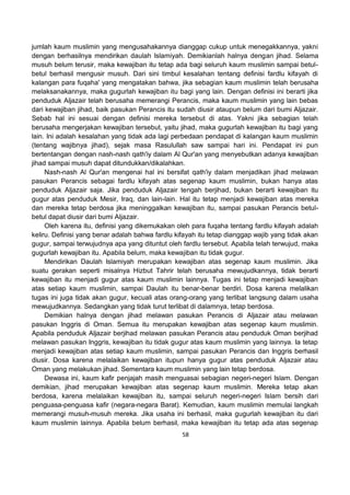 58
jumlah kaum muslimin yang mengusahakannya dianggap cukup untuk menegakkannya, yakni
dengan berhasilnya mendirikan daulah Islamiyah. Demikianlah halnya dengan jihad. Selama
musuh belum terusir, maka kewajiban itu tetap ada bagi seluruh kaum muslimin sampai betul-
betul berhasil mengusir musuh. Dari sini timbul kesalahan tentang definisi fardlu kifayah di
kalangan para fuqaha' yang mengatakan bahwa, jika sebagian kaum muslimin telah berusaha
melaksanakannya, maka gugurlah kewajiban itu bagi yang lain. Dengan definisi ini berarti jika
penduduk Aljazair telah berusaha memerangi Perancis, maka kaum muslimin yang lain bebas
dari kewajiban jihad, baik pasukan Perancis itu sudah diusir ataupun belum dari bumi Aljazair.
Sebab hal ini sesuai dengan definisi mereka tersebut di atas. Yakni jika sebagian telah
berusaha mengerjakan kewajiban tersebut, yaitu jihad, maka gugurlah kewajiban itu bagi yang
lain. Ini adalah kesalahan yang tidak ada lagi perbedaan pendapat di kalangan kaum muslimin
(tentang wajibnya jihad), sejak masa Rasulullah saw sampai hari ini. Pendapat ini pun
bertentangan dengan nash-nash qath'iy dalam Al Qur'an yang menyebutkan adanya kewajiban
jihad sampai musuh dapat ditundukkan/dikalahkan.
Nash-nash Al Qur'an mengenai hal ini bersifat qath'iy dalam menjadikan jihad melawan
pasukan Perancis sebagai fardlu kifayah atas segenap kaum muslimin, bukan hanya atas
penduduk Aljazair saja. Jika penduduk Aljazair tengah berjihad, bukan berarti kewajiban itu
gugur atas penduduk Mesir, Iraq, dan lain-lain. Hal itu tetap menjadi kewajiban atas mereka
dan mereka tetap berdosa jika meninggalkan kewajiban itu, sampai pasukan Perancis betul-
betul dapat diusir dari bumi Aljazair.
Oleh karena itu, definisi yang dikemukakan oleh para fuqaha tentang fardlu kifayah adalah
keliru. Definisi yang benar adalah bahwa fardlu kifayah itu tetap dianggap wajib yang tidak akan
gugur, sampai terwujudnya apa yang dituntut oleh fardlu tersebut. Apabila telah terwujud, maka
gugurlah kewajiban itu. Apabila belum, maka kewajiban itu tidak gugur.
Mendirikan Daulah Islamiyah merupakan kewajiban atas segenap kaum muslimin. Jika
suatu gerakan seperti misalnya Hizbut Tahrir telah berusaha mewujudkannya, tidak berarti
kewajiban itu menjadi gugur atas kaum muslimin lainnya. Tugas ini tetap menjadi kewajiban
atas setiap kaum muslimin, sampai Daulah itu benar-benar berdiri. Dosa karena melalikan
tugas ini juga tidak akan gugur, kecuali atas orang-orang yang terlibat langsung dalam usaha
mewujudkannya. Sedangkan yang tidak turut terlibat di dalamnya, tetap berdosa.
Demikian halnya dengan jihad melawan pasukan Perancis di Aljazair atau melawan
pasukan Inggris di Oman. Semua itu merupakan kewajiban atas segenap kaum muslimin.
Apabila penduduk Aljazair berjihad melawan pasukan Perancis atau penduduk Oman berjihad
melawan pasukan Inggris, kewajiban itu tidak gugur atas kaum muslimin yang lainnya. Ia tetap
menjadi kewajiban atas setiap kaum muslimin, sampai pasukan Perancis dan Inggris berhasil
diusir. Dosa karena melalaikan kewajiban itupun hanya gugur atas penduduk Aljazair atau
Oman yang melakukan jihad. Sementara kaum muslimin yang lain tetap berdosa.
Dewasa ini, kaum kafir penjajah masih menguasai sebagian negeri-negeri Islam. Dengan
demikian, jihad merupakan kewajiban atas segenap kaum muslimin. Mereka tetap akan
berdosa, karena melalaikan kewajiban itu, sampai seluruh negeri-negeri Islam bersih dari
penguasa-penguasa kafir (negara-negara Barat). Kemudian, kaum muslimin memulai langkah
memerangi musuh-musuh mereka. Jika usaha ini berhasil, maka gugurlah kewajiban itu dari
kaum muslimin lainnya. Apabila belum berhasil, maka kewajiban itu tetap ada atas segenap
 