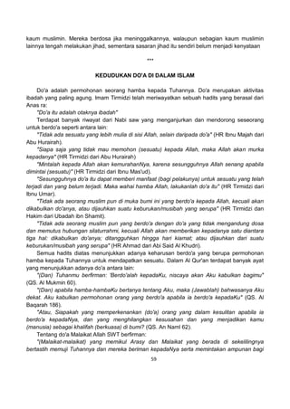 59
kaum muslimin. Mereka berdosa jika meninggalkannya, walaupun sebagian kaum muslimin
lainnya tengah melakukan jihad, sementara sasaran jihad itu sendiri belum menjadi kenyataan
***
KEDUDUKAN DO'A DI DALAM ISLAM
Do'a adalah permohonan seorang hamba kepada Tuhannya. Do'a merupakan aktivitas
ibadah yang paling agung. Imam Tirmidzi telah meriwayatkan sebuah hadits yang berasal dari
Anas ra:
"Do'a itu adalah otaknya ibadah"
Terdapat banyak riwayat dari Nabi saw yang menganjurkan dan mendorong seseorang
untuk berdo'a seperti antara lain:
"Tidak ada sesuatu yang lebih mulia di sisi Allah, selain daripada do'a" (HR Ibnu Majah dari
Abu Hurairah).
"Siapa saja yang tidak mau memohon (sesuatu) kepada Allah, maka Allah akan murka
kepadanya" (HR Tirmidzi dari Abu Hurairah)
"Mintalah kepada Allah akan kemurahanNya, karena sesungguhnya Allah senang apabila
dimintai (sesuatu)" (HR Tirmidzi dari Ibnu Mas'ud).
"Sesungguhnya do'a itu dapat memberi manfaat (bagi pelakunya) untuk sesuatu yang telah
terjadi dan yang belum terjadi. Maka wahai hamba Allah, lakukanlah do'a itu" (HR Tirmidzi dari
Ibnu Umar).
"Tidak ada seorang muslim pun di muka bumi ini yang berdo'a kepada Allah, kecuali akan
dikabulkan do'anya, atau dijauhkan suatu keburukan/musibah yang serupa" (HR Tirmidzi dan
Hakim dari Ubadah ibn Shamit).
"Tidak ada seorang muslim pun yang berdo'a dengan do'a yang tidak mengandung dosa
dan memutus hubungan silaturrahmi, kecuali Allah akan memberikan kepadanya satu diantara
tiga hal: dikabulkan do'anya; ditangguhkan hingga hari kiamat; atau dijauhkan dari suatu
keburukan/musibah yang serupa" (HR Ahmad dari Abi Said Al Khudri).
Semua hadits diatas menunjukkan adanya keharusan berdo'a yang berupa permohonan
hamba kepada Tuhannya untuk mendapatkan sesuatu. Dalam Al Qur'an terdapat banyak ayat
yang menunjukkan adanya do'a antara lain:
"(Dan) Tuhanmu berfirman: 'Berdo'alah kepadaKu, niscaya akan Aku kabulkan bagimu"
(QS. Al Mukmin 60).
"(Dan) apabila hamba-hambaKu bertanya tentang Aku, maka (Jawablah) bahwasanya Aku
dekat. Aku kabulkan permohonan orang yang berdo'a apabila ia berdo'a kepadaKu" (QS. Al
Baqarah 186).
"Atau, Siapakah yang memperkenankan (do'a) orang yang dalam kesulitan apabila ia
berdo'a kepadaNya, dan yang menghilangkan kesusahan dan yang menjadikan kamu
(manusia) sebagai khalifah (berkuasa) di bumi? (QS. An Naml 62).
Tentang do'a Malaikat Allah SWT berfirman:
"(Malaikat-malaikat) yang memikul Arasy dan Malaikat yang berada di sekelilingnya
bertastih memuji Tuhannya dan mereka beriman kepadaNya serta memintakan ampunan bagi
 