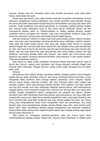 6
manusia. Dengan kata lain merupakan fakta yang memiliki penunjukan yang nyata dalam
benak, secara tegas dan pasti.
Hanya saja, penunjukan yang nyata tersebut bukanlah merupakan pembahasan semisal
astronomi, pengetahuan tentang kedokteran, atau konsep pemikiran yang berkaitan dengan
ilmu kimia yang telah disampaikan kepada kita guna memanfaatkan apa yang ada dalam alam
semesta. Tetapi sebaliknya, penunjukan-penunjukan itu merupakan patokan-patokan tingkah
laku manusia dalam kehidupan dunia ini dan untuk menuju kehidupan akhirat, tak ada
hubungannya dengan selain itu. Patokan-patokan itu datang sebagai petunjuk dengan
membawa rahmat, peringatan dan nasehat. Juga untuk memecahkan problema hidup yang
timbul dari perbuatan manusia serta menentukan bentuk tingkah lakunya.
Jika kita menelusuri mafahim ini dalam nash-nash yang menjadi sumber mafahim tersebut,
yakni nash-nash yang menerangkan pemikiran-pemikiran yang melahirkan mafahim tersebut,
maka akan kita dapati bahwa seluruh nash yang ada, datang dalam bentuk ini (sebagai
patokan tingkah laku manusia) tidak dalam bentuk lain; dan terbatas hanya pada pembahasan
ini. Jadi, nash-nash Al Qur'an dan Sunnah, baik dari segi manthuqnya (apa yang ditunjuk oleh
lafadz), atau dari segi mafhumnya (apa yang ditunjuk oleh makna lafadz), ataupun dari segi
dilalahnya, seluruhnya terbatas dalam satu cakupan, yaitu aqidah dan hukum-hukum yang
terpancar dari aqidah, termasuk pemikiran-pemikiran yang dibangun di atas aqidah tersebut.
Tidak ada pembahasan selain itu.
Oleh karena itu setiap muslim diwajibkan memahami bahwa nash-nash syari'ah, yaitu Al
Qur'an dan Sunnah, datang untuk diamalkan, dan khusus ditujukan terhadap tingkah laku
manusia dalam kehidupan. Dengan kata lain, setiap muslim wajib menyadari dua hal dalam
Islam, yaitu:
Pertama:
Bahwasanya Islam datang dengan membawa mafahim sebagai patokan untuk mengatur
tingkah lakunya dalam kehidupan dunia ini, dan menuju kehidupan akhirat. Kemudian, ia pun
mengambil setiap pemikiran Islam sebagai patokan (peraturan) untuk mengatur tingkah
lakunya sesuai dengan peraturan tersebut. Jadi yang menonjol dalam Islam adalah segi
amaliyah (praktis), bukan segi ta'limiyah (teoritis) semata. Perlu diketahui, jika Islam diambil
dari segi teori semata, tentu akan kehilangan shibghah (warna) aslinya, yaitu kedudukannya
sebagai patokan untuk mengontrol tingkah laku manusia; dan akhirnya Islam pun hanya akan
sekedar menjadi pengetahuan belaka, sebagaimana ilmu geografi dan sejarah. Dengan
demikiaan Islam akan kehilangan daya hidup (power) yang ada padanya, dan iapun tidak akan
menjadi Islam yang murni, tetapi hanya sekedar pengetahuan Islam, yang dapat ditandingi oleh
kaum orientalis kafir yang tidak mengimani apa yang mereka pelajari dari Islam, dan orang-
orang yang mempelajarinya hanya untuk menghantam Islam dan pemeluknya. Dua orang
tersebut akan sama kedudukannya dengan seorang Muslim yang 'alim, yang beriman pada
ajaran Islam, tetapi mensifatinya sekedar sebagai pengetahuan atau kepuasan intelektual,
tanpa terlintas dalam hatinya untuk megambil ajaran-ajaran Islam sebagai patokan bagi tingkah
lakunya dalam kehidupan ini.
Oleh karena itu, mengetahui pemikiran-pemikiran Islam dan hukum syara' tanpa
merealisasikannya sebagai patokan tingkah laku manusia dalam kehidupan ini adalah suatu
 