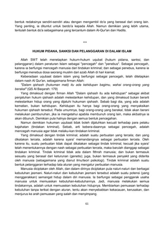 61
bentuk redaksinya sendiri-sendiri atau dengan mengambil do'a yang berasal dari orang lain.
Yang penting, ia dituntut untuk berdo'a kepada Allah. Namun demikian yang lebih utama,
tentulah bentuk do'a sebagaimana yang tercantum dalam Al-Qur'an dan Hadits.
***
HUKUM PIDANA, SANKSI DAN PELANGGARAN DI DALAM ISLAM
Allah SWT telah menetapkan hukum-hukum uqubat (hukum pidana, sanksi, dan
pelanggaran) dalam peraturan Islam sebagai "pencegah" dan "penebus". Sebagai pencegah,
karena ia berfungsi mencegah manusia dari tindakan kriminal; dan sebagai penebus, karena ia
berfungsi menebus dosa seorang muslim dari azab Allah di hari kiamat.
Keberadaan uqubaat dalam islam yang berfungsi sebagai pencegah, telah ditetapkan
dalam nash Al Qur'an, sebagaimana firman Allah:
"Dalam qishash (hukuman mati) itu ada kehidupan bagimu, wahai orang-orang yang
berakal" (QS Al Baqarah: 179)
Yang dimaksud dengan firman Allah "Dalam qishash itu ada kehidupan" sebagai akibat
penjatuhan hukum qishash adalah melestarikan kehidupan, dan yang dimaksud bukan berarti
melestarikan hidup orang yang dijatuhi hukuman qishash. Sebab bagi dia, yang ada adalah
kematian, bukan kehidupan. Kehidupan itu hanya bagi orang-orang yang menyaksikan
hukuman qishash tersebut. Pada umumnya, bagi orang-orang yang berakal, tidak akan berani
melakukan pembunuhan, jika ia mengetahui apabila membunuh orang lain, maka akibatnya ia
akan dibunuh. Demikian pula halnya dengan semua bentuk pencegahan.
Namun demikian hukuman uqubaat tidak boleh dijatuhkan kecuali terhadap para pelaku
kejahatan (tindakan kriminal). Sebab, arti kebera-daannya sebagai pencegah, adalah
mencegah manusia agar tidak melaku-kan tindakan kriminal.
Yang dimaksud dengan tindak kriminal, adalah suatu perbuatan yang tercela; dan yang
dikatakan tercela, adalah karena syara' memandangnya sebagai perbuatan tercela. Oleh
karena itu, suatu perbuatan tidak dapat dikatakan sebagai tindak kriminal, kecuali jika syara'
telah menentukannya dengan nash sebagai perbuatan tercela, maka barulah dianggap sebagai
tindakan kriminal. Tindak kriminal tidak ada dalam fithrah manusia; dan bukan termasuk
sesuatu yang berasal dari keturunan (genetis); juga, bukan termasuk penyakit yang diderita
oleh manusia (sebagaimana yang dianut ilmu/teori psikologi). Tindak kriminal adalah suatu
bentuk pelanggaran terhadap tata aturan yang mengatur perbuatan manusia.
Manusia diciptakan oleh Allah, dan dalam dirinya diciptakan pula naluri-naluri dan berbagai
kebutuhan jasmani. Naluri-naluri dan kebutuhan jasmani tersebut adalah suatu potensi (yang
menggerakkan) semangat hidup dalam diri manusia. Ia berfungsi sebagai penggerak usaha
manusia untuk memuaskan kebutuhan-kebutuhannya. Jadi, manusia melakukan semua
tindakannya, adalah untuk memuaskan kebutuhan hidupnya. Membiarkan pemuasan terhadap
kebutuhan tanpa terikat dengan aturan, tentu akan menyebabkan kekacauan, kerusakan, dan
menjurus ke arah pemuasan yang salah dan menyimpang.
 