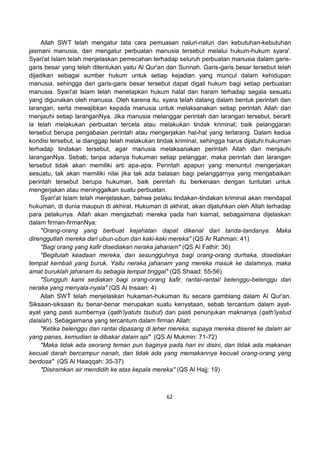 62
Allah SWT telah mengatur tata cara pemuasan naluri-naluri dan kebutuhan-kebutuhan
jasmani manusia, dan mengatur perbuatan manusia tersebut melalui hukum-hukum syara'.
Syari'at Islam telah menjelaskan pemecahan terhadap seluruh perbuatan manusia dalam garis-
garis besar yang telah ditentukan yaitu Al Qur'an dan Sunnah. Garis-garis besar tersebut telah
dijadikan sebagai sumber hukum untuk setiap kejadian yang muncul dalam kehidupan
manusia, sehingga dari garis-garis besar tersebut dapat digali hukum bagi setiap perbuatan
manusia. Syari'at Islam telah menetapkan hukum halal dan haram terhadap segala sesuatu
yang digunakan oleh manusia. Oleh karena itu, syara telah datang dalam bentuk perintah dan
larangan, serta mewajibkan kepada manusia untuk melaksanakan setiap perintah Allah dan
menjauhi setiap laranganNya. Jika manusia melanggar perintah dan larangan tersebut, berarti
ia telah melakukan perbuatan tercela atau melakukan tindak kriminal; baik pelanggaran
tersebut berupa pengabaian perintah atau mengerjakan hal-hal yang terlarang. Dalam kedua
kondisi tersebut, ia dianggap telah melakukan tindak kriminal, sehingga harus dijatuhi hukuman
terhadap tindakan tersebut, agar manusia melaksanakan perintah Allah dan menjauhi
laranganNya. Sebab, tanpa adanya hukuman setiap pelanggar, maka perintah dan larangan
tersebut tidak akan memiliki arti apa-apa. Perintah apapun yang menuntut mengerjakan
sesuatu, tak akan memiliki nilai jika tak ada balasan bagi pelanggarnya yang mengabaikan
perintah tersebut berupa hukuman, baik perintah itu berkenaan dengan tuntutan untuk
mengerjakan atau meninggalkan suatu perbuatan.
Syari'at Islam telah menjelaskan, bahwa pelaku tindakan-tindakan kriminal akan mendapat
hukuman, di dunia maupun di akhirat. Hukuman di akhirat, akan dijatuhkan oleh Allah terhadap
para pelakunya. Allah akan mengazhab mereka pada hari kiamat, sebagaimana dijelaskan
dalam firman-firmanNya:
"Orang-orang yang berbuat kejahatan dapat dikenal dari tanda-tandanya. Maka
direnggutlah mereka dari ubun-ubun dan kaki-kaki mereka" (QS Ar Rahman: 41)
"Bagi orang yang kafir disediakan neraka jahanam" (QS Al Fathir: 36)
"Begitulah keadaan mereka, dan sesungguhnya bagi orang-orang durhaka, disediakan
tempat kembali yang buruk. Yaitu neraka jahanam yang mereka masuk ke dalamnya, maka
amat buruklah jahanam itu sebagia tempat tinggal" (QS Shaad: 55-56)
"Sungguh kami sediakan bagi orang-orang kafir, rantai-rantai/ belenggu-belenggu dan
neraka yang menyala-nyala" (QS Al Insaan: 4)
Allah SWT telah menjelaskan hukaman-hukuman itu secara gamblang dalam Al Qur'an.
Siksaan-siksaan itu benar-benar merupakan suatu kenyataan, sebab tercantum dalam ayat-
ayat yang pasti sumbernya (qath'iyatuts tsubut) dan pasti penunjukan maknanya (qath'iyatud
dalalah). Sebagaimana yang tercantum dalam firman Allah:
"Ketika belenggu dan rantai dipasang di leher mereka, supaya mereka diseret ke dalam air
yang panas, kemudian ia dibakar dalam api" (QS Al Mukmin: 71-72)
"Maka tidak ada seorang teman pun baginya pada hari ini disini, dan tidak ada makanan
kecuali darah bercampur nanah, dan tidak ada yang memakannya kecuali orang-orang yang
berdosa" (QS Al Haaqqah: 35-37)
"Disiramkan air mendidih ke atas kepala mereka" (QS Al Hajj: 19)
 