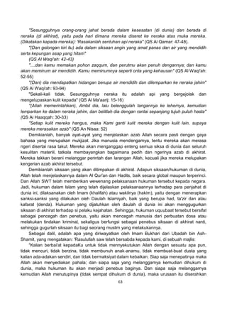 63
"Sesungguhnya orang-orang jahat berada dalam kesesatan (di dunia) dan berada di
neraka (di akhirat), yaitu pada hari dimana mereka diseret ke neraka atas muka mereka.
(Dikatakan kapada mereka): 'Rasakanlah sentuhan api neraka" (QS Al Qamar: 47-48).
"(Dan golongan kiri itu) ada dalam siksaan angin yang amat panas dan air yang mendidih
serta kepungan asap yang hitam"
(QS Al Waqi'ah: 42-43)
"....dan kamu memakan pohon zaqqum, dan perutmu akan penuh dengannya; dan kamu
akan meminum air mendidih. Kamu meminumnya seperti onta yang kehausan" (QS Al Waqi'ah:
52-55)
"(Dan) dia mendapatkan hidangan berupa air mendidih dan dilemparkan ke neraka jahim"
(QS Al Waqi'ah: 93-94)
"Sekali-kali tidak. Sesungguhnya neraka itu adalah api yang bergejolak dan
mengelupaskan kulit kepada" (QS Al Ma'aarij: 15-16)
"(Allah memerintahkan), Ambil dia, lalu belenggulah tangannya ke lehernya, kemudian
lemparkan ke dalam neraka jahim, dan belitlah dia dengan rantai sepanjang tujuh puluh hasta"
(QS Al Haaqqah: 30-33)
"Setiap kulit mereka hangus, maka Kami ganti kulit mereka dengan kulit lain, supaya
mereka merasakan azab" (QS An Nisaa: 52)
Demikianlah, banyak ayat-ayat yang menjelaskan azab Allah secara pasti dengan gaya
bahasa yang merupakan mukjizat. Jika manusia mendengarnya, tentu mereka akan merasa
ngeri disertai rasa takut. Mereka akan menganggap enteng semua siksa di dunia dan seluruh
kesulitan materiil, tatkala membayangkan bagaimana pedih dan ngerinya azab di akhirat.
Mereka takkan berani melanggar perintah dan larangan Allah, kecuali jika mereka melupakan
kengerian azab akhirat tersebut.
Demikianlah siksaan yang akan ditimpakan di akhirat. Adapun siksaan/hukuman di dunia,
Allah telah menjelaskannya dalam Al Qur'an dan Hadits, baik secara global maupun terperinci.
Dan Allah SWT telah memberikan wewenang pelaksanaan hukuman tersebut kepada negara.
Jadi, hukuman dalam Islam yang telah dijelaskan pelaksanaannya terhadap para penjahat di
dunia ini, dilaksanakan oleh Imam (khalifah) atau wakilnya (hakim), yaitu dengan menerapkan
sanksi-sanksi yang dilakukan oleh Daulah Islamiyah, baik yang berupa had, ta'zir dan atau
kafarat (denda). Hukuman yang dijatuhkan oleh daulah di dunia ini akan menggugurkan
siksaan di akhirat terhadap si pelaku kejahatan. Sehingga, hukuman uquubaat tersebut bersifat
sebagai pencegah dan penebus, yaitu akan mencegah manusia dari perbuatan dosa atau
melakukan tindakan kriminal, sekaligus berfungsi sebagai penebus siksaan di akhirat nanti,
sehingga gugurlah siksaan itu bagi seorang muslim yang melakukannya.
Sebagai dalil, adalah apa yang diriwayatkan oleh Imam Bukhari dari Ubadah bin Ash-
Shamit, yang mengatakan: 'Rasulullah saw telah bersabda kepada kami, di sebuah majlis:
"Kalian berbai'at kepadaKu untuk tidak mennyekutukan Allah dengan sesuatu apa pun,
tidak mencuri, tidak berzina, tidak membunuh anak-anamu, tidak membuat-buat dusta yang
kalian ada-adakan sendiri, dan tidak bermaksiyat dalam kebaikan. Siap saja menepatinya maka
Allah akan menyediakan pahala; dan siapa saja yang melanggarnya kemudian dihukum di
dunia, maka hukuman itu akan menjadi penebus baginya. Dan siapa saja melanggarnya
kemudian Allah menutupinya (tidak sempat dihukum di dunia), maka urusaan itu diserahkan
 