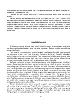 64
kepada Allah. Jika Allah berkehendak, maka Dia akan menyiksanya; dan jika Dia berkehendak,
maka akan memaafkannya." Lalu
('Ubadah bin Ash Shamit melanjutkan:) kamipun membai'at Rasul saw atas hal-hal
tersebut".
Dari sini jelaslah, bahwa hukuman di dunia yang dijatuhkan oleh Imam (Khalifah) atau
wakilnya (Hakim) terhadap dosa tertentu, akan mengugurkan siksaan di akhirat. Oleh karena
itulah banyak kaum muslimin yang datang kepada Rasulullah saw untuk mengakui kejahatan-
kejahatan yang mereka lakukan, agar beliau menjatuhkan hukuman atas mereka di dunia,
sehingga mereka terbebas dari azab Allah di hari kiamat nanti. Mereka menahan sakitnya
hukuman Had dan qishash di dunia, sebab hal itu jauh lebih ringan dibandingkan azab di
akhirat nanti.
NALURI BERAGAMA
Di dalam diri manusia terdapat suatu potensi hidup (dorongan/ semangat) yang senantiasa
mendorong melakukan kegiatan serta menuntut pemuasan. Potensi tersebut memiliki dua
bentuk manifestasi:
Yang pertama menuntut adanya pemenuhan yang bersifat pasti, jika tidak terpenuhi maka
manusia dapat binasa. Inilah yang dinamakan 'Kebutuhan jasmaniah' (haajatul 'udluwiyah)
seperti makan, minum dan membuang hajat; Yang kedua menuntut adanya pemenuhan saja,
tetapi jika tidak dipenuhi manusia tidak akan mati, melainkan akan merasa gelisah, hingga
terpenuhinya kebutuhan tersebut. Inilah yang dinamakan naluri (gharizah).
Dari segi munculnya dorongan (tuntutan pemuasan), naluri berbeda dengan kebutuhan
jasmani. Sebab dorongan kebutuhan jasmani bersifat internal (misalnya, orang ingin makan
karena lapar, dan ini tidak memerlukan dorongan dari luar). Sedangkan naluri, sesungguhnya
yang mendorong atau yang melahirkan suatu perasaan yang menuntut pemenuhan, dapat
berupa: pemikiran-pemikiran tentang sesuatu yang dapat mempengaruhi perasaan, atau
berupa suatu kenyataan yang dapat diindera yang mendorong perasaan untuk memenuhinya.
Naluri untuk mengembangkan/ melestarikan jenis misalnya, bisa dirangsang karena
memikirkan atau melihat seorang wanita cantik atau segala sesuatu yang berkaitan dengan
seks. Apabila rangsangan-rangsangan itu tidak ada, maka naluripun tidak akan muncul. Contoh
lain adalah naluri beragama yang dapat muncul dengan adanya pemikiran-pemikiran mengenai
ayat-ayat (tanda kebesaran ciptaan) Allah.
Dari sini dapat disimpulkan bahwa pengaruh-pengaruh suatu naluri akan nampak ketika
ada sesuatu yang merangsangnya. Pengaruh naluri ini tidak akan muncul apabila tidak ada hal-
hal yang merangsangnya atau apabila terjadi pengalihan terhadap hal-hal yang merangsang
dengan menafsirkannya secara keliru sehingga menimbulkan persepsi yang dapat
menghilangkan ciri asalnya (yang biasanya merangsang naluri).
 