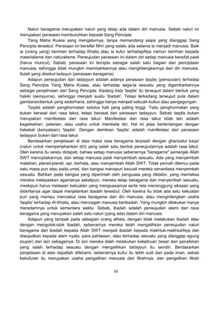 65
Naluri beragama merupakan naluri yang tetap ada dalam diri manusia. Sebab naluri ini
merupakan perasaan membutuhkan kepada Sang Pencipta
Yang Maha Kuasa yang mengaturnya, tanpa memandang siapa yang dianggap Sang
Pencipta tersebut. Perasaan ini bersifat fithri yang selalu ada selama ia menjadi manusia. Baik
ia (orang yang) beriman terhadap Khaliq atau ia kufur terhadapNya namun beriman kepada
materialisme dan naturalisme. Perwujudan perasaan ini dalam diri setiap manusia bersifat pasti
(harus muncul). Sebab, perasaan ini tercipta sebagai salah satu bagian dari penciptaan
manusia, sehingga tidak mungkin memisahkannya atau menghilangkannya dari diri manusia.
Itulah yang disebut tadayun (perasaan beragama).
Adapun perwujudan dari tadayyun adalah adanya perasaan taqdis (pensucian) terhadap
Sang Pencipta Yang Maha Kuasa, atau terhadap sega-la sesuatu yang digambarkannya
sebagai penjelmaan dari Sang Pencipta. Kadang kala 'taqdis' itu terwujud dalam bentuk yang
hakiki (sempurna), sehingga menjadi suatu 'ibadah'. Tetapi terkadang terwujud pula dalam
gambaran/bentuk yang sederhana, sehingga hanya menjadi sebuah kultus atau pengagungan.
Taqdis adalah penghormatan setulus hati yang paling tinggi. Yaitu penghormatan yang
bukan berasal dari rasa takut, tetapi berasal dari perasaan tadayyun. Sebab taqdis bukan
merupakan manifestasi dari rasa takut. Manifestasi dari rasa takut tidak lain adalah
kegelisahan, pelarian, atau usaha untuk membela diri. Hal ini jelas bertentangan dengan
hakekat (kenyataan) 'taqdis'. Dengan demikian 'taqdis' adalah manifestasi dari perasaan
tadayyun bukan dari rasa takut.
Berdasarkan penjelasan di atas maka rasa beragama terpisah dengan gharizatul baqa'
(naluri untuk mempertahankan diri) yang salah satu bentuk perwujudannya adalah rasa takut.
Oleh karena itu selalu didapati, bahwa setiap manusia sebenarnya "beragama" semenjak Allah
SWT menciptakannya; dan setiap manusia pasti menyembah sesuatu. Ada yang menyembah
matahari, planet-planet, api, berhala, atau menyembah Allah SWT. Tidak pernah ditemui pada
satu masa pun atau pada umat, dan bangsa manapun kecuali mereka senantiasa menyembah
sesuatu. Bahkan pada bangsa yang diperintah oleh penguasa yang diktator, yang memaksa
mereka melepaskan agamanya sekalipun, mereka tetap beragama dan menyembah sesuatu,
meskipun harus melawan kekuatan yang menguasainya serta rela menanggung siksaan yang
dideritanya agar dapat menjalankan ibadah tersebut. Oleh karena itu tidak ada satu kekuatan
pun yang mampu mencabut rasa beragama dari diri manusia, atau menghilangkan usaha
'taqdis' terhadap Al Khaliq, atau mencegah manusia beribadah. Yang mungkin dilakukan hanya
meredamnya untuk sementara waktu. Sebab, ibadah adalah perwujudan alami dari rasa
beragama yang merupakan salah satu naluri (yang ada) dalam diri manusia.
Adapun yang tampak pada sebagian orang atheis, dengan tidak melakukan ibadah atau
dengan mengolok-olok ibadah, sebenarnya mereka telah mengalihkan perwujudan naluri
beragama dari ibadah kepada Allah SWT menjadi ibadah kepada makhluk-makhlukNya dan
diwujudkan kepada alam nyata, para pahlawan, atau terhadap sesuatu yang dianggap agung
(super) dan lain sebagainya. Di sini mereka telah melakukan kekeliruan besar dan penafsiran
yang salah terhadap sesuatu dengan mengalihkan tadayyun itu sendiri. Berdasarkan
penjelasan di atas dapatlah difahami, sebenarnya kufur itu lebih sulit dari pada iman, sebab
kekufuran itu merupakan usaha pengalihan manusia dari fitrahnya, dan pengalihan fitrah
 