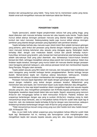 66
tersebut dari perwujudannya yang hakiki. Yang mana hal itu memerlukan usaha yang keras.
Adalah amat sulit mengalihkan manusia dari ketentuan tabiat dan fitrahnya.
***
PENGERTIAN TAQDIS
Taqdis (pensucian), adalah tingkat penghormatan setulus hati yang paling tinggi, yang
dapat dilakukan oleh manusia terhadap manusia lain atau kepada suatu benda. Taqdis dapat
muncul akibat adanya dorongan perasaan manusia yang disertai dengan mafaahim (yang
tumbuh dari naluri manusia). Kadang-kadang taqdis juga muncul akibat adanya dorongan
pemikiran yang disertai dengan perasaan yang digerakkan oleh pemikiran tersebut.
Taqdis terhadap berhala atau manusia super (tokoh-tokoh fiksi) adalah termasuk golongan
yang pertama, yakni timbul dari perasaan yang disertai dengan mafaahim (yang tumbuh dari
naluri manusia) tentang ketuhanan atau sesuatu yang dianggap agung. Sedangkan taqdis
terhadap Allah, dengan cara melakukan ibadah, tunduk dan pasrah terhadap hukum-
hukumNya, termasuk yang terakhir, yaitu berasal dari hasil pemahaman akal bahwasanya Allah
adalah satu-satunya Dzat yang patut disembah; atau bahwasanya hukum-hukum tersebut
berasal dari Allah, sehingga mewajibkan adanya sikap pasrah dan tunduk padanya. Dalam dua
tindakan taqdis tersebut, dorongan yang muncul dalam diri manusia disertai dengan perasaan
naluri beragama (gharizah tadayyun), yaitu adanya perasaan lemah dan membutuhkan kepada
Sang Pencipta, Pengatur alam semesta.
Taqdis adalah sesuatu yang fithri dalam diri manusia, dan merupakan hasil manifestasi dari
naluri beragama yang memiliki berbagai bentuk pengejawantahan. Bentuk tertinggi berupa
ibadah. Bentuk-bentuk taqdis lain misalnya adanya ketundukan, kekhusyu'an, tindakan
merendahkan diri, ataupun tindakan membesarkan dan mengagungkan sesuatu.
Perasaan manusia dapat digerakkan oleh taqdis dengan goncangan yang lemah atau kuat
sesuai dengan mafaahim yang terikat dengan perasaan tersebut. Mafaahimlah yang
menentukan tata cara taqdis, dan menentukan kapan suatu taqdis dilakukan atau ditinggalkan.
Oleh karena itu bisa saja terjadi kesalahan dalam mengalihkan taqdis dari sesuatu kepada
sesuatu yang lain, atau mengalihkan pentaqdisan dari Al-Khaliq kepada pentaqdisan makhluk.
Kadangkala, kesalahan dapat terjadi dalam tata cara taqdis. Seperti, seseorang yang mencium
Al-Qur'an dan menganggap bahwa ia telah mensucikan Al-Qur'an. Padahal, tindakan dan
ucapannya bertentangan dengan apa yang ia sucikan (Al-Qur'an); misalnya orang itu telah
menyentuhnya tanpa berwudlu, atau ia menyatakan bahwa Al-Qur'an sudah tidak layak lagi di
masa kini. Jadi, dia melakukan taqdis terhadap Al-Qur'an dengan cara menciumnya, walaupun
tindakannya tersebut bertentangan dengan nash Al-Qur'an yang sangat jelas maknanya:
"Tidak menyentuhnya kecuali orang-orang yang suci (dari hadats kecil atau hadats besar)"
(QS. Al Waaqi'ah: 79).
Atau, ia pun telah kufur akibat ucapannya yang menyatakan bahwa AlQur'an sudah tidak
layak lagi. Berdasarkan hal ini, memang ada kemungkinan untuk menghilangkan atau
mengalihkan taqdis dari sesuatu kepada sesuatu yang lain; atau dengan memutarbalikkan
 