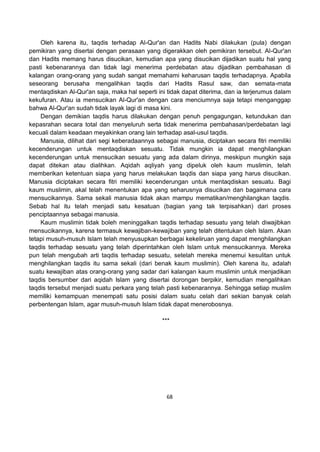 68
Oleh karena itu, taqdis terhadap Al-Qur'an dan Hadits Nabi dilakukan (pula) dengan
pemikiran yang disertai dengan perasaan yang digerakkan oleh pemikiran tersebut. Al-Qur'an
dan Hadits memang harus disucikan, kemudian apa yang disucikan dijadikan suatu hal yang
pasti kebenarannya dan tidak lagi menerima perdebatan atau dijadikan pembahasan di
kalangan orang-orang yang sudah sangat memahami keharusan taqdis terhadapnya. Apabila
seseorang berusaha mengalihkan taqdis dari Hadits Rasul saw, dan semata-mata
mentaqdiskan Al-Qur'an saja, maka hal seperti ini tidak dapat diterima, dan ia terjerumus dalam
kekufuran. Atau ia mensucikan Al-Qur'an dengan cara menciumnya saja tetapi menganggap
bahwa Al-Qur'an sudah tidak layak lagi di masa kini.
Dengan demikian taqdis harus dilakukan dengan penuh pengagungan, ketundukan dan
kepasrahan secara total dan menyeluruh serta tidak menerima pembahasan/perdebatan lagi
kecuali dalam keadaan meyakinkan orang lain terhadap asal-usul taqdis.
Manusia, dilihat dari segi keberadaannya sebagai manusia, diciptakan secara fitri memiliki
kecenderungan untuk mentaqdiskan sesuatu. Tidak mungkin ia dapat menghilangkan
kecenderungan untuk mensucikan sesuatu yang ada dalam dirinya, meskipun mungkin saja
dapat ditekan atau dialihkan. Aqidah aqliyah yang dipeluk oleh kaum muslimin, telah
memberikan ketentuan siapa yang harus melakukan taqdis dan siapa yang harus disucikan.
Manusia diciptakan secara fitri memiliki kecenderungan untuk mentaqdiskan sesuatu. Bagi
kaum muslimin, akal telah menentukan apa yang seharusnya disucikan dan bagaimana cara
mensucikannya. Sama sekali manusia tidak akan mampu mematikan/menghilangkan taqdis.
Sebab hal itu telah menjadi satu kesatuan (bagian yang tak terpisahkan) dari proses
penciptaannya sebagai manusia.
Kaum muslimin tidak boleh meninggalkan taqdis terhadap sesuatu yang telah diwajibkan
mensucikannya, karena termasuk kewajiban-kewajiban yang telah ditentukan oleh Islam. Akan
tetapi musuh-musuh Islam telah menyusupkan berbagai kekeliruan yang dapat menghilangkan
taqdis terhadap sesuatu yang telah diperintahkan oleh Islam untuk mensucikannya. Mereka
pun telah mengubah arti taqdis terhadap sesuatu, setelah mereka menemui kesulitan untuk
menghilangkan taqdis itu sama sekali (dari benak kaum muslimin). Oleh karena itu, adalah
suatu kewajiban atas orang-orang yang sadar dari kalangan kaum muslimin untuk menjadikan
taqdis bersumber dari aqidah Islam yang disertai dorongan berpikir, kemudian mengalihkan
taqdis tersebut menjadi suatu perkara yang telah pasti kebenarannya. Sehingga setiap muslim
memiliki kemampuan menempati satu posisi dalam suatu celah dari sekian banyak celah
perbentengan Islam, agar musuh-musuh Islam tidak dapat menerobosnya.
***
 