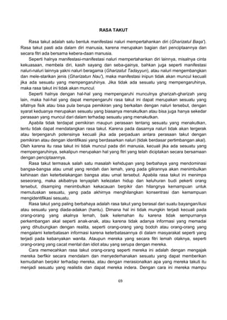 69
RASA TAKUT
Rasa takut adalah satu bentuk manifestasi naluri mempertahankan diri (Gharizatul Baqa').
Rasa takut pasti ada dalam diri manusia, karena merupakan bagian dari penciptaannya dan
secara fitri ada bersama kebera-daan manusia.
Seperti halnya manifestasi-manifestasi naluri mempertahankan diri lainnya, misalnya cinta
kekuasaan, membela diri, kasih sayang dan seba-gainya, bahkan juga seperti manifestasi
naluri-naluri lainnya yakni naluri beragama (Gharizatut Tadayyun), atau naluri mengembangkan
dan mele-starikan jenis (Gharizatun Nau'), maka manifestasi inipun tidak akan muncul kecuali
jika ada sesuatu yang mempengaruhinya. Jika tidak ada sesuatu yang mempengaruhinya,
maka rasa takut ini tidak akan muncul.
Seperti halnya dengan hal-hal yang mempengaruhi munculnya gharizah-gharizah yang
lain, maka hal-hal yang dapat mempengaruhi rasa takut ini dapat merupakan sesuatu yang
sifatnya fisik atau bisa pula berupa pemikiran yang berkaitan dengan naluri tersebut, dengan
syarat keduanya merupakan sesuatu yang biasanya menakutkan atau bisa juga hanya sekedar
perasaan yang muncul dari dalam terhadap sesuatu yang menakutkan.
Apabila tidak terdapat pemikiran maupun perasaan tentang sesuatu yang menakutkan,
tentu tidak dapat mendatangkan rasa takut. Karena pada dasarnya naluri tidak akan tergerak
atau terpengaruh potensinya kecuali jika ada perpaduan antara perasaan takut dengan
pemikiran atau dengan identifikasi yang berdasarkan naluri (tidak berdasar pertimbangan akal).
Oleh karena itu rasa takut ini tidak muncul pada diri manusia, kecuali jika ada sesuatu yang
mempengaruhinya, sekalipun merupakan hal yang fitri yang telah diciptakan secara bersamaan
dengan penciptaannya.
Rasa takut termasuk salah satu masalah kehidupan yang berbahaya yang mendominasi
bangsa-bangsa atau umat yang rendah dan lemah, yang pada gilirannya akan menimbulkan
kehinaan dan keterbelakangan bangsa atau umat tersebut. Apabila rasa takut ini menimpa
seseorang, maka akibatnya lenyaplah kelezatan hidup dan keluhuran budi pekerti orang
tersebut, disamping menimbulkan kekacauan berpikir dan hilangnya kemampuan untuk
memutuskan sesuatu, yang pada akhirnya menghilangkan konsentrasi dan kemampuan
mengidentifikasi sesuatu.
Rasa takut yang paling berbahaya adalah rasa takut yang berasal dari suatu bayangan/ilusi
atau sesuatu yang diada-adakan (hantu). Dimana hal ini tidak mungkin terjadi kecuali pada
orang-orang yang akalnya lemah, baik kelemahan itu karena tidak sempurnanya
perkembangan akal seperti anak-anak, atau karena tidak adanya informasi yang memadai
yang dihubungkan dengan realita, seperti orang-orang yang bodoh atau orang-orang yang
mengalami keterbatasan informasi karena keterbatasannya di dalam masyarakat seperti yang
terjadi pada kebanyakan wanita. Ataupun mereka yang secara fitri lemah otaknya, seperti
orang-orang yang cacat mental dan idiot atau yang serupa dengan mereka.
Cara memecahkan rasa takut orang-orang seperti mereka ini adalah dengan mengajak
mereka berfikir secara mendalam dan menyederhanakan sesuatu yang dapat memberikan
kemudahan berpikir terhadap mereka, atau dengan merasionalkan apa yang mereka takuti itu
menjadi sesuatu yang realistis dan dapat mereka indera. Dengan cara ini mereka mampu
 