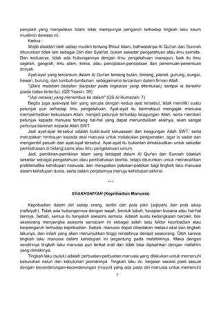 7
penyakit yang menjadikan Islam tidak mempunyai pengaruh terhadap tingkah laku kaum
muslimin dewasa ini.
Kedua :
Wajib disadari oleh setiap muslim tentang Diinul Islam, bahwasanya Al Qur'an dan Sunnah
diturunkan tidak lain sebagai Diin dan Syari'at, bukan sekedar pengetahuan atau ilmu semata.
Dan keduanya, tidak ada hubungannya dengan ilmu pengetahuan manapun, baik itu ilmu
sejarah, geografi, ilmu alam, kimia, atau penciptaan-penciptaan dan penemuan-penemuan
ilmiyah.
Ayat-ayat yang tercantum dalam Al Qur'an tentang bulan, bintang, planet, gunung, sungai,
hewan, burung, dan tumbuh-tumbuhan, sebagaimana tercantum dalam firman Allah:
"(Dan) matahari berjalan (berputar pada lingkaran yang ditentukan) sampai ia berakhir
(pada batas tertentu). (QS Yaasin: 38)
"(Api neraka) yang menembus ke dalam" (QS Al Humazah: 7)
Begitu juga ayat-ayat lain yang serupa dengan kedua ayat tersebut, tidak memiliki suatu
petunjuk pun terhadap ilmu pengetahuan. Ayat-ayat itu bermaksud mengajak manusia
memperhatikan kekuasaan Allah, menjadi petunjuk terhadap keagungan Allah, serta memberi
petunjuk kepada manusia tentang hal-hal yang dapat menundukkan akalnya, akan sangat
perlunya beriman kepada Allah SWT.
Jadi ayat-ayat tersebut adalah bukti-bukti kekuasaan dan keagungan Allah SWT, serta
merupakan himbauan kepada akal manusia untuk melakukan pengamatan, agar ia sadar dan
mengambil petuah dari ayat-ayat tersebut. Ayat-ayat itu bukanlah dimaksudkan untuk sekedar
pembahasan di bidang sains atau ilmu pengetahuan umum.
Jadi, pemikiran-pemikiran Islam yang terdapat dalam Al Qur'an dan Sunnah tidaklah
sekedar sebagai pengetahuan atau pembahasan teoritis, tetapi diturunkan untuk memecahkan
problematika kehidupan manusia; dan merupakan patokan-patokan bagi tingkah laku manusia
dalam kehidupan dunia, serta dalam perjalannya menuju kehidupan akhirat.
***
SYAKHSHIYAH (Kepribadian Manusia)
Kepribadian dalam diri setiap orang, terdiri dari pola pikir (aqliyah) dan pola sikap
(nafsiyah). Tidak ada hubungannya dengan wajah, bentuk tubuh, kerapian busana atau hal-hal
lainnya. Sebab, semua itu hanyalah asesoris semata. Adalah suatu kedangkalan berpikir, bila
seseorang menyangka asesoris semacam ini sebagai salah satu faktor kepribadian atau
berpengaruh terhadap kepribadian. Sebab, manusia dapat dibedakan melalui akal dan tingkah
lakunya, dan inilah yang akan menunjukkan tinggi rendahnya derajat seseorang. Oleh karena
tingkah laku manusia dalam kehidupan ini tergantung pada mafahimnya. Maka dengan
sendirinya tingkah laku manusia pun terikat erat dan tidak bisa dipisahkan dengan mafahim
yang dimilikinya.
Tingkah laku (suluk) adalah perbuatan-perbuatan manusia yang dilakukan untuk memenuhi
kebutuhan naluri dan kebutuhan jasmaninya. Tingkah laku ini, berjalan secara pasti sesuai
dengan kecenderungan-kecenderungan (muyul) yang ada pada diri manusia untuk memenuhi
 