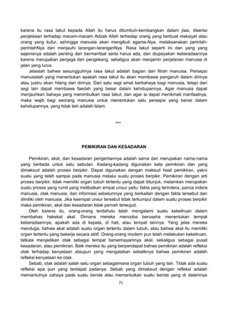 71
karena itu rasa takut kepada Allah itu harus ditumbuh-kembangkan dalam jiwa, disertai
penjelasan terhadap macam-macam Adzab Allah terhadap orang yang berbuat maksiyat atau
orang yang kufur, sehingga manusia akan mengikuti agama-Nya, melaksanakan perintah-
perintahNya dan menjauhi larangan-laranganNya. Rasa takut seperti ini dan yang yang
sejenisnya adalah penting dan bermanfaat serta harus ada, dan diupayakan keberadaannya
karena merupakan penjaga dan pengekang, sekaligus akan menjamin perjalanan manusia di
jalan yang lurus.
Jelaslah bahwa sesungguhnya rasa takut adalah bagian dari fitrah manusia. Persepsi
manusialah yang menentukan apakah rasa takut itu akan membawa pengaruh dalam dirinya
atau justru akan hilang dari dirinya. Dari satu segi amat berbahaya bagi manusia, tetapi dari
segi lain dapat membawa faedah yang besar dalam kehidupannya. Agar manusia dapat
menjauhkan bahaya yang menimbulkan rasa takut, dan agar ia dapat menikmati manfaatnya,
maka wajib bagi seorang manusia untuk menentukan satu persepsi yang benar dalam
kehidupannya, yang tidak lain adalah Islam.
***
PEMIKIRAN DAN KESADARAN
Pemikiran, akal, dan kesadaran pengertiannya adalah sama dan merupakan nama-nama
yang berbeda untuk satu sebutan. Kadang-kadang digunakan kata pemikiran dan yang
dimaksud adalah proses berpikir. Dapat digunakan dengan maksud hasil pemikiran, yakni
suatu yang telah sampai pada manusia melalui suatu proses berpikir. Pemikiran dengan arti
proses berpikir, tidak memiliki organ tubuh tertentu yang dapat ditunjuk, melainkan merupakan
suatu proses yang rumit yang melibatkan empat unsur yaitu: fakta yang terindera, panca indera
manusia, otak manusia, dan informasi sebelumnya yang berkaitan dengan fakta tersebut dan
dimiliki oleh manusia. Jika keempat unsur tersebut tidak terkumpul dalam suatu proses berpikir
maka pemikiran, akal dan kesadaran tidak pernah terwujud.
Oleh karena itu, orang-orang terdahulu telah mengalami suatu kekeliruan dalam
membahas hakekat akal. Dimana mereka mencoba berusaha menentukan tempat
keberadaannya, apakah ada di kepala, di hati, atau tempat lainnya. Yang jelas mereka
menduga, bahwa akal adalah suatu organ tertentu dalam tubuh, atau bahwa akal itu memiliki
organ tertentu yang bekerja secara aktif. Orang-orang modern pun telah melakukan kekeliruan,
tatkala menjadikan otak sebagai tempat bersemayamnya akal, sekaligus sebagai pusat
kesadaran, atau pemikiran. Baik mereka itu yang berpendapat bahwa pemikiran adalah refleksi
otak terhadap kenyataan ataupun yang mengatakan sebaliknya bahwa pemikiran adalah
refleksi kenyataan ke otak.
Sebab, otak adalah salah satu organ sebagaimana organ tubuh yang lain. Tidak ada suatu
refleksi apa pun yang terdapat padanya. Sebab yang dimaksud dengan refleksi adalah
memantulnya cahaya pada suatu benda atau memantulkan suatu benda yang di dalamnya
 