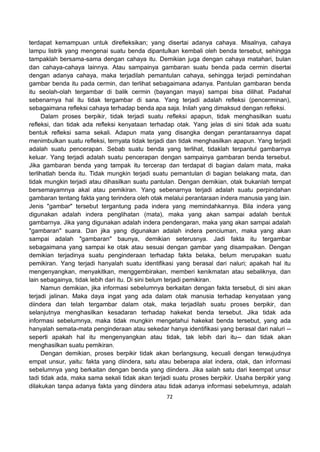 72
terdapat kemampuan untuk direfleksikan; yang disertai adanya cahaya. Misalnya, cahaya
lampu listrik yang mengenai suatu benda dipantulkan kembali oleh benda tersebut, sehingga
tampaklah bersama-sama dengan cahaya itu. Demikian juga dengan cahaya matahari, bulan
dan cahaya-cahaya lainnya. Atau sampainya gambaran suatu benda pada cermin disertai
dengan adanya cahaya, maka terjadilah pemantulan cahaya, sehingga terjadi pemindahan
gambar benda itu pada cermin, dan terlihat sebagaimana adanya. Pantulan gambaran benda
itu seolah-olah tergambar di balik cermin (bayangan maya) sampai bisa dilihat. Padahal
sebenarnya hal itu tidak tergambar di sana. Yang terjadi adalah refleksi (pencerminan),
sebagaimana refleksi cahaya terhadap benda apa saja. Inilah yang dimaksud dengan refleksi.
Dalam proses berpikir, tidak terjadi suatu refleksi apapun, tidak menghasilkan suatu
refleksi, dan tidak ada refleksi kenyataan terhadap otak. Yang jelas di sini tidak ada suatu
bentuk refleksi sama sekali. Adapun mata yang disangka dengan perantaraannya dapat
menimbulkan suatu refleksi, ternyata tidak terjadi dan tidak menghasilkan apapun. Yang terjadi
adalah suatu pencerapan. Sebab suatu benda yang terlihat, tidaklah terpantul gambarnya
keluar. Yang terjadi adalah suatu pencerapan dengan sampainya gambaran benda tersebut.
Jika gambaran benda yang tampak itu tercerap dan terdapat di bagian dalam mata, maka
terlihatlah benda itu. Tidak mungkin terjadi suatu pemantulan di bagian belakang mata, dan
tidak mungkin terjadi atau dihasilkan suatu pantulan. Dengan demikian, otak bukanlah tempat
bersemayamnya akal atau pemikiran. Yang sebenarnya terjadi adalah suatu perpindahan
gambaran tentang fakta yang terindera oleh otak melalui perantaraan indera manusia yang lain.
Jenis "gambar" tersebut tergantung pada indera yang memindahkannya. Bila indera yang
digunakan adalah indera penglihatan (mata), maka yang akan sampai adalah bentuk
gambarnya. Jika yang digunakan adalah indera pendengaran, maka yang akan sampai adalah
"gambaran" suara. Dan jika yang digunakan adalah indera penciuman, maka yang akan
sampai adalah "gambaran" baunya, demikian seterusnya. Jadi fakta itu tergambar
sebagaimana yang sampai ke otak atau sesuai dengan gambar yang disampaikan. Dengan
demikian terjadinya suatu penginderaan terhadap fakta belaka, belum merupakan suatu
pemikiran. Yang terjadi hanyalah suatu identifikasi yang berasal dari naluri; apakah hal itu
mengenyangkan, menyakitkan, menggembirakan, memberi kenikmatan atau sebaliknya, dan
lain sebagainya, tidak lebih dari itu. Di sini belum terjadi pemikiran.
Namun demikian, jika informasi sebelumnya berkaitan dengan fakta tersebut, di sini akan
terjadi jalinan. Maka daya ingat yang ada dalam otak manusia terhadap kenyataan yang
diindera dan telah tergambar dalam otak, maka terjadilah suatu proses berpikir, dan
selanjutnya menghasilkan kesadaran terhadap hakekat benda tersebut. Jika tidak ada
informasi sebelumnya, maka tidak mungkin mengetahui hakekat benda tersebut, yang ada
hanyalah semata-mata penginderaan atau sekedar hanya identifikasi yang berasal dari naluri --
seperti apakah hal itu mengenyangkan atau tidak, tak lebih dari itu-- dan tidak akan
menghasilkan suatu pemikiran.
Dengan demikian, proses berpikir tidak akan berlangsung, kecuali dengan terwujudnya
empat unsur, yaitu: fakta yang diindera, satu atau beberapa alat indera, otak, dan informasi
sebelumnya yang berkaitan dengan benda yang diindera. Jika salah satu dari keempat unsur
tadi tidak ada, maka sama sekali tidak akan terjadi suatu proses berpikir. Usaha berpikir yang
dilakukan tanpa adanya fakta yang diindera atau tidak adanya informasi sebelumnya, adalah
 