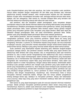 73
suatu khayalan/imajinasi yang tidak ada wujudnya, dan bukan merupakan suatu pemikiran.
Hanyut dalam khayalan dengan menjauhkan diri dari fakta yang terindera atau informasi
sebelumnya tentang masalah tersebut, akan menjerumuskan kepada ilusi dan kesesatan.
Bahkan mungkin akan menyebabkan kerusakan otak, sehingga tertimpa bencana tidak waras,
epilepsi, dan lain sebagainya. Oleh karena itu, haruslah terdapat fakta yang terindera dan
informasi sebelumnya disamping adanya alat indera dan otak manusia.
Jadi pemikiran, akal dan kesadaran adalah penangkapan suatu kenyataan dengan
perantaraan indera ke otak disertai informasi sebelumnya tentang fakta tersebut yang berfungsi
menafsirkannya. Dikatakan penangkapan kenyataan bukan gambarnya. Sebab, yang ditangkap
adalah pencerapan fakta, bukan gambaran fakta tersebut seperti halnya gambar fotografi
(potret) yang merupakan gambar suatu kenyataan yang dapat diindera. Maka lebih tepat jika
dikatakan sebagai penangkapan fakta, dari pada memindahkan gambaran fakta. Sebab,
gambar suatu yang ditangkap adalah pencerapan fakta bukan sekedar gambarnya.
Itulah definisi pemikiran, akal dan kesadaran. Proses ini terjadi dalam diri si pemikir yang
menghasilkan pemikiran, bukan yang menerima pemikiran. Sebab dalam diri orang yang
menerima pemikiran tidak ber-langsung proses ini karena pemikiran itu telah ditemukan lalu
menghilang. Kemudian, si penemu itu memberikan kepada orang banyak, dan terus berpindah
di kalangan manusia, yang kemudian mereka ekspresikan dengan simbol-simbol bahasa atau
simbol-simbol lainnya. Meskipun yang paling menonjol adalah ekspresi dalam bentuk bahasa.
Suatu pemikiran yang disampaikan kepada seseorang perlu dilakukan langkah-langkah
peninjauan sebagai berikut: Jika pemikiran tersebut memiliki fakta yang dapat diindera dan
sebelumnya telah diindera oleh orang tersebut, atau ia menginderanya pada saat menerima
pemikiran itu; atau ia belum pernah menginderanya baik sebelumnya atau saat ia menerima
pemikiran itu, tetapi dapat membayangkan dalam benaknya sebagaimana yang disampaikan
kepadanya, lalu ia membenarkan dan menjadikannya fakta dalam benaknya, seolah-olah telah
mengindera dan menerimanya seperti fakta yang benar-benar terindera, maka dalam dua
keadaan seperti ini ia telah menyadarinya. Dengan adanya fakta tersebut, terbentuklah dalam
benaknya suatu persepsi (mafhum) dan menjadi suatu pemikiran yang nyata seolah-olah dia
sendiri yang menghasilkan pemikiran itu. Akan tetapi jika belum terdapat suatu kenyataan pada
diri orang yang menerimanya, kendati telah memahami rangkaian kalimat, pemikiran dan apa
yang dimaksud dengan pemikiran itu, namun pemikiran itu belum mempunyai fakta dalam
benaknya, baik dengan menginderanya, meyakininya, atau menerimanya maka ia hanya
merupakan informasi (maklumat) belaka. Dengan kata lain hanya sekedar pengetahuan
tentang berbagai benda saja, sekalipun itu merupakan pemikiran, ditinjau dari keberadaan
unsur-unsurnya, tetapi bagi orang yang belum memahami realitanya tidak lebih dari sekedar
pengetahuan saja.
Oleh karena itu yang dapat berpengaruh pada diri manusia bukanlah informasi melainkan
persepsi. Sebab persepsi merupakan pemikiran-pemikiran dalam benak orang-orang yang
memahaminya. Karena itu, adalah suatu keharusan untuk mengetahui hakekat pemikiran agar
dapat diketahui bagaimana pemikiran itu dapat mempengaruhi manusia.
***
 