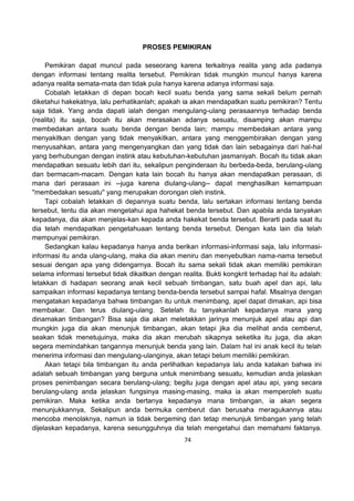 74
PROSES PEMIKIRAN
Pemikiran dapat muncul pada seseorang karena terkaitnya realita yang ada padanya
dengan informasi tentang realita tersebut. Pemikiran tidak mungkin muncul hanya karena
adanya realita semata-mata dan tidak pula hanya karena adanya informasi saja.
Cobalah letakkan di depan bocah kecil suatu benda yang sama sekali belum pernah
diketahui hakekatnya, lalu perhatikanlah; apakah ia akan mendapatkan suatu pemikiran? Tentu
saja tidak. Yang anda dapati ialah dengan mengulang-ulang perasaannya terhadap benda
(realita) itu saja, bocah itu akan merasakan adanya sesuatu, disamping akan mampu
membedakan antara suatu benda dengan benda lain; mampu membedakan antara yang
menyakitkan dengan yang tidak menyakitkan, antara yang menggembirakan dengan yang
menyusahkan, antara yang mengenyangkan dan yang tidak dan lain sebagainya dari hal-hal
yang berhubungan dengan instink atau kebutuhan-kebutuhan jasmaniyah. Bocah itu tidak akan
mendapatkan sesuatu lebih dari itu, sekalipun penginderaan itu berbeda-beda, berulang-ulang
dan bermacam-macam. Dengan kata lain bocah itu hanya akan mendapatkan perasaan, di
mana dari perasaan ini --juga karena diulang-ulang-- dapat menghasilkan kemampuan
''membedakan sesuatu'' yang merupakan dorongan oleh instink.
Tapi cobalah letakkan di depannya suatu benda, lalu sertakan informasi tentang benda
tersebut, tentu dia akan mengetahui apa hahekat benda tersebut. Dan apabila anda tanyakan
kepadanya, dia akan menjelas-kan kepada anda hakekat benda tersebut. Berarti pada saat itu
dia telah mendapatkan pengetahuaan tentang benda tersebut. Dengan kata lain dia telah
mempunyai pemikiran.
Sedangkan kalau kepadanya hanya anda berikan informasi-informasi saja, lalu informasi-
informasi itu anda ulang-ulang, maka dia akan meniru dan menyebutkan nama-nama tersebut
sesuai dengan apa yang didengarnya. Bocah itu sama sekali tidak akan memiliki pemikiran
selama informasi tersebut tidak dikaitkan dengan realita. Bukti kongkrit terhadap hal itu adalah:
letakkan di hadapan seorang anak kecil sebuah timbangan, satu buah apel dan api, lalu
sampaikan informasi kepadanya tentang benda-benda tersebut sampai hafal. Misalnya dengan
mengatakan kepadanya bahwa timbangan itu untuk menimbang, apel dapat dimakan, api bisa
membakar. Dan terus diulang-ulang. Setelah itu tanyakanlah kepadanya mana yang
dinamakan timbangan? Bisa saja dia akan meletakkan jarinya menunjuk apel atau api dan
mungkin juga dia akan menunjuk timbangan, akan tetapi jika dia melihat anda cemberut,
seakan tidak menetujuinya, maka dia akan merubah sikapnya seketika itu juga, dia akan
segera memindahkan tangannya menunjuk benda yang lain. Dalam hal ini anak kecil itu telah
menerima informasi dan mengulang-ulanginya, akan tetapi belum memiliki pemikiran.
Akan tetapi bila timbangan itu anda perlihatkan kepadanya lalu anda katakan bahwa ini
adalah sebuah timbangan yang berguna untuk menimbang sesuatu, kemudian anda jelaskan
proses penimbangan secara berulang-ulang; begitu juga dengan apel atau api, yang secara
berulang-ulang anda jelaskan fungsinya masing-masing, maka ia akan memperoleh suatu
pemikiran. Maka ketika anda bertanya kepadanya mana timbangan, ia akan segera
menunjukkannya, Sekalipun anda bermuka cemberut dan berusaha meragukannya atau
mencoba menolaknya, namun ia tidak bergeming dan tetap menunjuk timbangan yang telah
dijelaskan kepadanya, karena sesungguhnya dia telah mengetahui dan memahami faktanya.
 