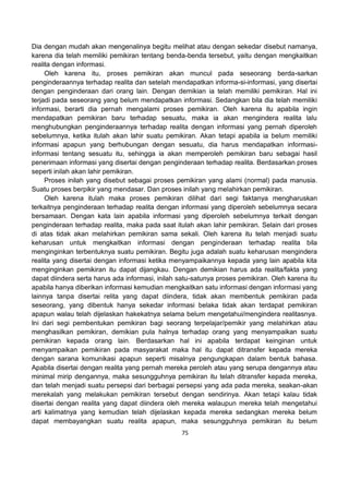 75
Dia dengan mudah akan mengenalinya begitu melihat atau dengan sekedar disebut namanya,
karena dia telah memiliki pemikiran tentang benda-benda tersebut, yaitu dengan mengkaitkan
realita dengan informasi.
Oleh karena itu, proses pemikiran akan muncul pada seseorang berda-sarkan
penginderaannya terhadap realita dan setelah mendapatkan informa-si-informasi, yang disertai
dengan penginderaan dari orang lain. Dengan demikian ia telah memiliki pemikiran. Hal ini
terjadi pada seseorang yang belum mendapatkan informasi. Sedangkan bila dia telah memiliki
informasi, berarti dia pernah mengalami proses pemikiran. Oleh karena itu apabila ingin
mendapatkan pemikiran baru terhadap sesuatu, maka ia akan mengindera realita lalu
menghubungkan penginderaannya terhadap realita dengan informasi yang pernah diperoleh
sebelumnya, ketika itulah akan lahir suatu pemikiran. Akan tetapi apabila ia belum memiliki
informasi apapun yang berhubungan dengan sesuatu, dia harus mendapatkan informasi-
informasi tentang sesuatu itu, sehingga ia akan memperoleh pemikiran baru sebagai hasil
penerimaan informasi yang disertai dengan penginderaan terhadap realita. Berdasarkan proses
seperti inilah akan lahir pemikiran.
Proses inilah yang disebut sebagai proses pemikiran yang alami (normal) pada manusia.
Suatu proses berpikir yang mendasar. Dan proses inilah yang melahirkan pemikiran.
Oleh karena itulah maka proses pemikiran dilihat dari segi faktanya mengharuskan
terkaitnya penginderaan terhadap realita dengan informasi yang diperoleh sebelumnya secara
bersamaan. Dengan kata lain apabila informasi yang diperoleh sebelumnya terkait dengan
penginderaan terhadap realita, maka pada saat itulah akan lahir pemikiran. Selain dari proses
di atas tidak akan melahirkan pemikiran sama sekali. Oleh karena itu telah menjadi suatu
keharusan untuk mengkaitkan informasi dengan penginderaan terhadap realita bila
menginginkan terbentuknya suatu pemikiran. Begitu juga adalah suatu keharusan mengindera
realita yang disertai dengan informasi ketika menyampaikannya kepada yang lain apabila kita
menginginkan pemikiran itu dapat dijangkau. Dengan demikian harus ada realita/fakta yang
dapat diindera serta harus ada informasi, inilah satu-satunya proses pemikiran. Oleh karena itu
apabila hanya diberikan informasi kemudian mengkaitkan satu informasi dengan informasi yang
lainnya tanpa disertai relita yang dapat diindera, tidak akan membentuk pemikiran pada
seseorang, yang dibentuk hanya sekedar informasi belaka tidak akan terdapat pemikiran
apapun walau telah dijelaskan hakekatnya selama belum mengetahui/mengindera realitasnya.
Ini dari segi pembentukan pemikiran bagi seorang terpelajar/pemikir yang melahirkan atau
menghasilkan pemikiran, demikian pula halnya terhadap orang yang menyampaikan suatu
pemikiran kepada orang lain. Berdasarkan hal ini apabila terdapat keinginan untuk
menyampaikan pemikiran pada masyarakat maka hal itu dapat ditransfer kepada mereka
dengan sarana komunikasi apapun seperti misalnya pengungkapan dalam bentuk bahasa.
Apabila disertai dengan realita yang pernah mereka peroleh atau yang serupa dengannya atau
minimal mirip dengannya, maka sesungguhnya pemikiran itu telah ditransfer kepada mereka,
dan telah menjadi suatu persepsi dari berbagai persepsi yang ada pada mereka, seakan-akan
merekalah yang melakukan pemikiran tersebut dengan sendirinya. Akan tetapi kalau tidak
disertai dengan realita yang dapat diindera oleh mereka walaupun mereka telah mengetahui
arti kalimatnya yang kemudian telah dijelaskan kepada mereka sedangkan mereka belum
dapat membayangkan suatu realita apapun, maka sesungguhnya pemikiran itu belum
 