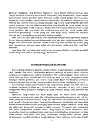 76
ditransfer kepadanya, yang ditransfer kepadanya hanya berupa informasi-informasi saja.
Dengan informasi itu mereka telah menjadi orang-orang yang berpendidikan, bukan menjadi
pemikir/intelek. Karena pemikiran belum ditransfer kepada mereka dengan cara yang dapat
mendorong proses pemikiran, melainkan hanya mentransfer kalimat-kalimat yang mengandung
informasi saja. Disinilah merupakan suatu keharusan bagi mereka yang mentransfer pemikiran
kepada orang lain untuk mendekatkan realita idea yang ditransfer ke benak mereka dengan
berusaha menyertakan realita yang dapat diindera oleh mereka agar dapat diperoleh sebagai
bentuk pemikiran. Jika para pemikir tidak melakukan cara seperti itu, berarti mereka belum
mentransfer pemikirannya kepada orang lain, akan tetapi hanya mentransfer informasi-
informasi yang mereka ajarkan kepada orang lain (masyarakat).
Oleh karena itu harus ada kemauan untuk senantiasa menjalani proses pemikiran tersebut,
dengan jalan mengkaitkan informasi dengan realita pada saat akan melahirkan pemikiran, atau
dengan jalan mendekatkan pemikiran kepada realita yang dapat diindera oleh mereka yang
akan menerimanya, sehingga dapat terkait informasi dengan realita yang akan melahirkan
pemikiran.
Atas dasar inilah memulai proses pemikiran dan kemauan untuk terus menjalaninya adalah
sesuatu yang harus ada dan dijunjung tinggi oleh manusia.
PERAN INSTINK DALAM IDENTIFIKASI
Banyak orang mencampur adukkan antara pemikiran, dengan identifikasi yang berasal dari
naluri. Mereka tidak mampu membedakan keduanya sehingga terperosok dalam kekeliruan
yang kadang menggelikan dan kadang menyesatkan. Ada yang beranggapan bahwa anak kecil
ketika dilahirkan sudah memiliki akal dan pemikiran. Ada pula yang menganggap bahwa
hewanpun memiliki pemikiran. Dan banyak yang tesesat dalam mendefinisikan pemikiran,
lantaran tidak dapat membedakan antara pe-mikiran dan identifikasi yang berasal dari naluri.
Kekeliruannya terletak dalam memahami apa yang dimaksud dengan akal. Oleh karena itu
penjelasan mengenai identifikasi yang berasal dari naluri merupakan hal yang penting sekali,
sebagaimana halnya penjelasan mengenai apa yang dimaksud dengan akal, pemikiran dan
kesadaran.
Identifikasi yang berasal dari naluri terjadi pada diri hewan akibat berulangnya
penginderaan terhadap suatu realita. Hal ini bisa dikarenakan bahwa hewan memiliki otak dan
indera, sebagaimana halnya manusia. Hanya saja otak hewan tidak mempunyai kemampuan
untuk menjalin informasi/kenyataan. Yang ada hanyalah pusat indera belaka. Jadi hewan tidak
memiliki informasi-informasi sebelumnya yang dapat dikaitkan dengan indera atau realita. Yang
ada pada hewan itu hanyalah perasaan terhadap kenyataan. Perasaan ini akan terulang lagi
saat terjadi penginderaan terhadap realita. Pengulangan ini bukan merupakan usaha
mengkaitkan, tetapi hanya sebagai reaksi pusat indera akibat terjadinya penginderaan terhadap
realita pertama atau realita baru yang berhubungan dengan realita pertama. Akibat
pengulangan ini terjadilah identifikasi yang berasal dari naluri, yaitu yang menentukan tingkah
 