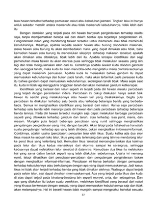 77
laku hewan tersebut terhadap pemuasan naluri atau kebutuhan jasmani. Tingkah laku ini hanya
untuk sekedar memilih antara memenuhi atau tidak memenuhi kebutuhannya, tidak lebih dari
itu.
Dengan demikian yang terjadi pada diri hewan hanyalah penginderaan terhadap realita
saja, tanpa memperhatikan berapa kali dan dalam bentuk apa terjadinya penginderaan ini.
Penginderaan inilah yang mendorong hewan tersebut untuk memenuhi atau tidak memenuhi
kebutuhannya. Misalnya, apabila kepada seekor hewan atau burung disodorkan makanan,
maka hewan atau burung itu akan membedakan mana yang dapat dimakan atau tidak, baru
kemudian hewan atau burung itu menentukan sikapnya terhadap makanan tersebut; apakah
akan dimakan atau ditolaknya, tidak lebih dari itu. Apabila tercapai identifikasi dari segi
pemenuhan maka hewan itu akan merasa puas sehingga tidak melakukan sesuatu yang lain
lagi dan tidak mengusahakan lebih dari itu. Contohnya apabila seekor kuda disodori gandum
dan seonggok tanah, maka kuda itu akan mencoba-coba mengetahui mana diantara keduanya
yang dapat memenuhi pemuasan. Apabila kuda itu merasakan bahwa gandum itu dapat
memuaskan kebutuhannya dan bukan pada tanah, maka akan terbentuk pada perasaan kuda
itu bahwa gandum dapat memuaskan kebutuhannya; sedangkan tanah tidak. Maka sejak saat
itu, kuda ini tidak lagi menggubris onggokan tanah dan akan memakan gandum ketika lapar.
Identifikasi yang berasal dari naluri seperti ini terjadi pada diri hewan melalui percobaan
yang terjadi dengan perantaraan indera. Percobaan ini cukup dilakukan hanya sekali baik
hewan itu sendiri yang melakukannya atau hewan lain yang disaksikannya. Begitu pula
percobaan itu dilakukan terhadap satu benda atau terhadap beberapa benda yang berbeda-
beda. Semua ini menghasilkan identifikasi yang berasal dari naluri. Hanya saja percobaan
terhadap satu benda lebih menonjol pada diri hewan dari pada percobaan terhadap beberapa
benda lainnya. Pada diri hewan tersebut mungkin saja dapat melakukan berbagai percobaan
seperti yang dilakukan terhadap gandum dan tanah, atau terhadap rasa pahit, manis, dan
masam. Mungkin pula terjadi beberapa percobaan yang rumit sehingga menghasilkan
pengulangan penginderaan yang mirip dengan berpikir. Akan tetapi pada hakekatnya hanyalah
suatu pengulangan terhadap apa yang telah diindera, bukan mengkaitkan informasi-informasi.
Contohnya, adalah usaha (percobaan) pencurian telur oleh tikus. Suatu ketika ada dua ekor
tikus masuk ke sebuah toko telur, tikus yang satu terlentang dan yang lainnya mendorong telur
ke perut tikus yang terlentang tadi. Kemudian tikus tersebut mencengkeramkan dua kakinya
pada telur dan tikus kedua menariknya dari ekornya sampai ke sarangnya, sehingga
keduannya dapat meletakkan telur tersebut di dalamnya. Kemudiaan dua tikus itu melakukan
hal yang sama dalam bentuk seperti yang telah dilakukan sebelumnya. Usaha ini memang
rumit; tetapi dihasilkan dari percobaan-percobaan dan pengulangan penginderaan bukan
dengan mengkaitkan informasi-informasi. Percobaan ini hanya berkaitan dengan pemuasan
terhadap kebutuhannya atau berhubungan dengan apa yang dapat memuaskannya. Jadi kasus
tikus ini tidak akan terjadi terhadap benda yang tidak dimakan olehnya. Walaupun dapat terjadi
pada selain telur, asal dapat dimakan (memuaskannya). Apa yang terjadi pada tikus dan kuda
di atas dapat terjadi pada binatang-binatang lain seperti monyet, unta, dan sebagainya. Dan
apa yang dilakukan itu bukan suatu pemikiran, melainkan identifikasi yang berasal dari naluri
yang khusus berkenaan dengan sesuatu yang dapat memuaskan kebutuhannya saja dan tidak
akan melampauinya. Hal ini berarti hewan tidak mungkin sampai mengetahui hahekat sesuatu
 