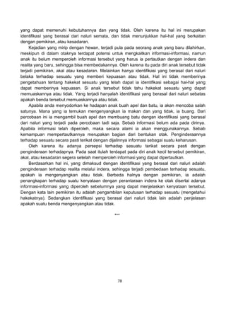 78
yang dapat memenuhi kebutuhannya dan yang tidak. Oleh karena itu hal ini merupakan
identifikasi yang berasal dari naluri semata, dan tidak menunjukkan hal-hal yang berkaitan
dengan pemikiran, atau kesadaran.
Kejadian yang mirip dengan hewan, terjadi pula pada seorang anak yang baru dilahirkan,
meskipun di dalam otaknya terdapat potensi untuk mengkaitkan informasi-informasi, namun
anak itu belum memperoleh informasi tersebut yang harus ia pertautkan dengan indera dan
realita yang baru, sehingga bisa membedakannya. Oleh karena itu pada diri anak tersebut tidak
terjadi pemikiran, akal atau kesadaran. Melainkan hanya identifikasi yang berasal dari naluri
belaka terhadap sesuatu yang memberi kepuasan atau tidak. Hal ini tidak memberinya
pengetahuan tentang hakekat sesuatu yang telah dapat ia identifikasi sebagai hal-hal yang
dapat memberinya kepuasan. Si anak tersebut tidak tahu hakekat sesuatu yang dapat
memuaskannya atau tidak. Yang terjadi hanyalah identifikasi yang berasal dari naluri sebatas
apakah benda tersebut memuaskannya atau tidak.
Apabila anda menyodorkan ke hadapan anak buah apel dan batu, ia akan mencoba salah
satunya. Mana yang ia temukan mengenyangkan ia makan dan yang tidak, ia buang. Dari
percobaan ini ia mengambil buah apel dan membuang batu dengan identifikasi yang berasal
dari naluri yang terjadi pada percobaan tadi saja. Sebab informasi belum ada pada dirinya.
Apabila informasi telah diperoleh, maka secara alami ia akan menggunakannya. Sebab
kemampuan mempertautkannya merupakan bagian dari bentukan otak. Penginderaannya
terhadap sesuatu secara pasti terikat dengan dijalinnya informasi sebagai suatu keharusan.
Oleh karena itu adanya persepsi terhadap sesuatu terikat secara pasti dengan
penginderaan terhadapnya. Pada saat itulah terdapat pada diri anak kecil tersebut pemikiran,
akal, atau kesadaran segera setelah memperoleh informasi yang dapat dipertautkan.
Berdasarkan hal ini, yang dimaksud dengan identifikasi yang berasal dari naluri adalah
penginderaan terhadap realita melalui indera, sehingga terjadi pembedaan terhadap sesuatu,
apakah ia mengenyangkan atau tidak. Berbeda halnya dengan pemikiran, ia adalah
penangkapan terhadap suatu kenyataan dengan perantaraan indera ke otak disertai adanya
informasi-informasi yang diperoleh sebelumnya yang dapat menjelaskan kenyataan tersebut.
Dengan kata lain pemikiran itu adalah pengambilan keputusan terhadap sesuatu (mengetahui
hakekatnya). Sedangkan identifikasi yang berasal dari naluri tidak lain adalah penjelasan
apakah suatu benda mengenyangkan atau tidak.
***
 