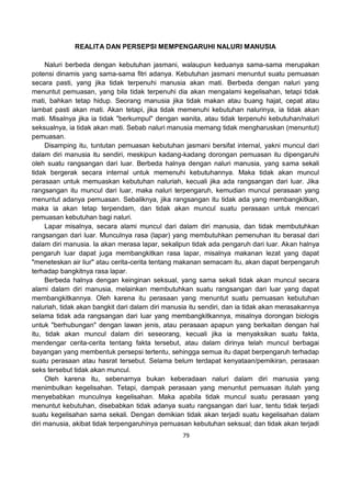 79
REALITA DAN PERSEPSI MEMPENGARUHI NALURI MANUSIA
Naluri berbeda dengan kebutuhan jasmani, walaupun keduanya sama-sama merupakan
potensi dinamis yang sama-sama fitri adanya. Kebutuhan jasmani menuntut suatu pemuasan
secara pasti, yang jika tidak terpenuhi manusia akan mati. Berbeda dengan naluri yang
menuntut pemuasan, yang bila tidak terpenuhi dia akan mengalami kegelisahan, tetapi tidak
mati, bahkan tetap hidup. Seorang manusia jika tidak makan atau buang hajat, cepat atau
lambat pasti akan mati. Akan tetapi, jika tidak memenuhi kebutuhan nalurinya, ia tidak akan
mati. Misalnya jika ia tidak "berkumpul" dengan wanita, atau tidak terpenuhi kebutuhan/naluri
seksualnya, ia tidak akan mati. Sebab naluri manusia memang tidak mengharuskan (menuntut)
pemuasan.
Disamping itu, tuntutan pemuasan kebutuhan jasmani bersifat internal, yakni muncul dari
dalam diri manusia itu sendiri, meskipun kadang-kadang dorongan pemuasan itu dipengaruhi
oleh suatu rangsangan dari luar. Berbeda halnya dengan naluri manusia, yang sama sekali
tidak bergerak secara internal untuk memenuhi kebutuhannya. Maka tidak akan muncul
perasaan untuk memuaskan kebutuhan naluriah, kecuali jika ada rangsangan dari luar. Jika
rangsangan itu muncul dari luar, maka naluri terpengaruh, kemudian muncul perasaan yang
menuntut adanya pemuasan. Sebaliknya, jika rangsangan itu tidak ada yang membangkitkan,
maka ia akan tetap terpendam, dan tidak akan muncul suatu perasaan untuk mencari
pemuasan kebutuhan bagi naluri.
Lapar misalnya, secara alami muncul dari dalam diri manusia, dan tidak membutuhkan
rangsangan dari luar. Munculnya rasa (lapar) yang membutuhkan pemenuhan itu berasal dari
dalam diri manusia. Ia akan merasa lapar, sekalipun tidak ada pengaruh dari luar. Akan halnya
pengaruh luar dapat juga membangkitkan rasa lapar, misalnya makanan lezat yang dapat
"meneteskan air liur" atau cerita-cerita tentang makanan semacam itu, akan dapat berpengaruh
terhadap bangkitnya rasa lapar.
Berbeda halnya dengan keinginan seksual, yang sama sekali tidak akan muncul secara
alami dalam diri manusia, melainkan membutuhkan suatu rangsangan dari luar yang dapat
membangkitkannya. Oleh karena itu perasaan yang menuntut suatu pemuasan kebutuhan
naluriah, tidak akan bangkit dari dalam diri manusia itu sendiri, dan ia tidak akan merasakannya
selama tidak ada rangsangan dari luar yang membangkitkannya, misalnya dorongan biologis
untuk "berhubungan" dengan lawan jenis, atau perasaan apapun yang berkaitan dengan hal
itu, tidak akan muncul dalam diri seseorang, kecuali jika ia menyaksikan suatu fakta,
mendengar cerita-cerita tentang fakta tersebut, atau dalam dirinya telah muncul berbagai
bayangan yang membentuk persepsi tertentu, sehingga semua itu dapat berpengaruh terhadap
suatu perasaan atau hasrat tersebut. Selama belum terdapat kenyataan/pemikiran, perasaan
seks tersebut tidak akan muncul.
Oleh karena itu, sebenarnya bukan keberadaan naluri dalam diri manusia yang
menimbulkan kegelisahan. Tetapi, dampak perasaan yang menuntut pemuasan itulah yang
menyebabkan munculnya kegelisahan. Maka apabila tidak muncul suatu perasaan yang
menuntut kebutuhan, disebabkan tidak adanya suatu rangsangan dari luar, tentu tidak terjadi
suatu kegelisahan sama sekali. Dengan demikian tidak akan terjadi suatu kegelisahan dalam
diri manusia, akibat tidak terpengaruhinya pemuasan kebutuhan seksual; dan tidak akan terjadi
 