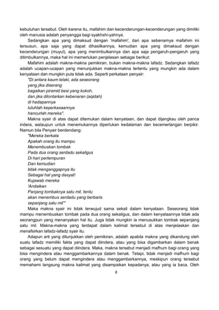 8
kebutuhan tersebut. Oleh karena itu, mafahim dan kecenderungan-kecenderungan yang dimiliki
oleh manusia adalah penyangga bagi syakhshi-yahnya.
Sedangkan apa yang dimaksud dengan 'mafahim', dari apa sebenarnya mafahim ini
tersusun, apa saja yang dapat dihasilkannya, kemudian apa yang dimaksud dengan
kecenderungan (muyul), apa yang menimbulkannya dan apa saja pengaruh-pengaruh yang
ditimbulkannya, maka hal ini memerlukan penjelasan sebagai berikut:
Mafahim adalah makna-makna pemikiran, bukan makna-makna lafadz. Sedangkan lafadz
adalah ucapan-ucapan yang menunjukkan makna-makna tertentu yang mungkin ada dalam
kenyataan dan mungkin pula tidak ada. Seperti perkataan penyair:
"Di antara kaum lelaki, ada seseorang
yang jika diserang
bagaikan piramid besi yang kokoh,
dan jika dilontarkan kebenaran (aqidah)
di hadapannya
luluhlah keperkasaannya
hancurlah mereka".
Makna syair di atas dapat ditemukan dalam kenyataan, dan dapat dijangkau oleh panca
indera, walaupun untuk menemukannya diperlukan kedalaman dan kecemerlangan berpikir.
Namun bila Penyair berdendang:
"Mereka berkata
Apakah orang itu mampu
Menembuskan tombak
Pada dua orang serdadu sekaligus
Di hari pertempuran
Dan kemudian
tidak menganggapnya itu
Sebagai hal yang dasyat!
Kujawab mereka
'Andaikan
Panjang tombaknya satu mil, tentu
akan menembus serdadu yang berbaris
sepanjang satu mil'"
Maka makna syair ini tidak terwujud sama sekali dalam kenyataan. Seseorang tidak
mampu menembuskan tombak pada dua orang sekaligus, dan dalam kenyataannya tidak ada
seorangpun yang menanyakan hal itu. Juga tidak mungkin ia menusukkan tombak sepanjang
satu mil. Makna-makna yang terdapat dalam kalimat tersebut di atas menjelaskan dan
menafsirkan lafadz-lafadz syair itu.
Adapun arti yang ditunjukkan oleh pemikiran, adalah apabila makna yang dikandung oleh
suatu lafadz memiliki fakta yang dapat diindera, atau yang bisa digambarkan dalam benak
sebagai sesuatu yang dapat diindera. Maka, makna tersebut menjadi mafhum bagi orang yang
bisa mengindera atau menggambarkannya dalam benak. Tetapi, tidak menjadi mafhum bagi
orang yang belum dapat mengindera atau menggambarkannya, meskipun orang tersebut
memahami langsung makna kalimat yang disampaikan kepadanya, atau yang ia baca. Oleh
 