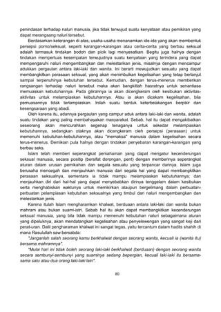 80
penindasan terhadap naluri manusia, jika tidak terwujud suatu kenyataan atau pemikiran yang
dapat merangsang naluri tersebut.
Berdasarkan keterangan di atas, usaha-usaha menanamkan ide-ide yang akan membentuk
persepsi porno/seksual, seperti karangan-karangan atau cerita-cerita yang berbau seksual
adalah termasuk tindakan bodoh dan picik lagi menyesatkan. Begitu juga halnya dengan
tindakan memperluas kesempatan terwujudnya suatu kenyataan yang terindera yang dapat
mempengaruhi naluri mengembangkan dan melestarikan jenis, misalnya dengan mencampur
adukkan pergaulan antara laki-laki dan wanita. Ini berarti mewujudkan sesuatu yang dapat
membangkitkan perasaan seksual, yang akan menimbulkan kegelisahan yang tetap berlanjut
sampai terpenuhinya kebutuhan tersebut. Kemudian, dengan terus-menerus memberikan
rangsangan terhadap naluri tersebut maka akan bangkitlah hasratnya untuk senantiasa
memuaskan kebutuhannya. Pada gilirannya ia akan dicengkeram oleh kesibukan aktivitas-
aktivitas untuk melampiaskan kebutuhannya. Atau ia akan dicekam kegelisahan, bila
pemuasannya tidak terlampiaskan. Inilah suatu bentuk keterbelakangan berpikir dan
kesengsaraan yang abadi.
Oleh karena itu, adannya pergaulan yang campur aduk antara laki-laki dan wanita, adalah
suatu tindakan yang paling membahayakan masyarakat. Sebab, hal itu dapat mengakibatkan
seseorang akan mencurahkan segenap tenaganya untuk sekedar melampiaskan
kebutuhannya, sedangkan otaknya akan dicengkeram oleh persepsi (perasaan) untuk
memenuhi kebutuhan-kebutuhannya, atau ''memaksa'' manusia dalam kegelisahan secara
terus-menerus. Demikian pula halnya dengan tindakan penyebaran karangan-karangan yang
berbau seks.
Islam telah memberi seperangkat pemahaman yang dapat mengatur kecenderungan
seksual manusia, secara positip (bersifat dorongan, pent) dengan memberinya seperangkat
aturan dalam urusan pernikahan dan segala sesuatu yang terpancar darinya. Islam juga
berusaha mencegah dan menjauhkan manusia dari segala hal yang dapat membangkitkan
perasaan seksualnya, sementara ia tidak mampu melampiaskan kebutuhannya; dan
menjauhkan diri dari hal-hal yang dapat menyebabkan dirinya tenggelam dalam kesibukan
serta menghabiskan waktunya untuk memikirkan ataupun bergelimang dalam perbuatan-
perbuatan pelampiasan kebutuhan seksualnya yang timbul dari naluri mengembangkan dan
melestarikan jenis.
Karena itulah Islam mengharamkan khalwat, berduaan antara laki-laki dan wanita bukan
mahram atau bukan suami-istri. Sebab hal itu akan dapat membangkitkan kecenderungan
seksual manusia, yang bila tidak mampu memenuhi kebutuhan naluri sebagaimana aturan
yang dipeluknya, akan mendatangkan kegelisahan atau penyelewengan yang sangat keji dari
perat-uran. Dalil pengharaman khalwat ini sangat tegas, yaitu tercantum dalam hadits shahih di
mana Rasulullah saw bersabda:
"Janganlah salah seorang kamu berkhalwat dengan seorang wanita, kecuali ia (wanita itu)
bersama mahramnya".
"Mulai hari ini tidak boleh seorang laki-laki berkhalwat (berduaan) dengan seorang wanita
secara sembunyi-sembunyi yang suaminya sedang bepergian, kecuali laki-laki itu bersama-
sama satu atau dua orang laki-laki lain".
 