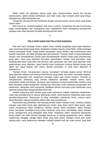 81
Dalam hadits lain dijelaskan bahwa setan akan menjerumuskan wanita dan laki-laki
bersam-sama, apbila mereka berkhalwat, saat itulah setan akan menjadi pihak yang ketiga,
sebagaimana sabda Rasulullah saw:
"Janganlah seorang laki-laki berkhalwat dengan seorang wanita, karena pihak yang ketiga
adalah setan."
Oleh karena itu, menjadi kewajiban atas kaum muslimin, menjauhkan diri dari hal-hal yang
dapat membangkitkan dan merangsang naluri melestarikan serta merangsang perasaannya
sebagai suatu sikap berserah diri pada perintah-perintah Islam.
***
POLA PIKIR SAINS DAN POLA PIKIR RASIONAL
Pola pikir sains (thariqah ilmiah) adalah suatu metode pengkajian yang dapat ditempuh
agar seseorang sampai pada tahap mengetahui hakekat sesuatu yang diteliti, melalui berbagai
macam percobaan ilmiah. Tetapi proses pencapaian hanya berlaku bagi benda-benda yang
bersifat materi/fisik, dan tidak terhadap idea-idea (abstrak). Thariqah ilmiah ini dapat diterapkan
dengan cara memperlakukan benda pada situasi/keadaan tertentu bukan pada situasi/kondisi
yang alami. Hasil yang diperoleh kemudian dibandingkan dengan hasil percobaan pada
situasi/kondisi alami yang telah ada (kontrol). Dari percobaan dan hasil yang diperoleh serta
perbandingan yang dilakukan, dapat diambil suatu kesimpulan tentang hakekat benda yang
diteliti dan dapat diserap oleh indera. Bentuk percobaan ini telah lazim dilakukan di
laboratorium.
Thariqah ilmiah, mengharuskan adanya "peniadaan" terhadap segala bentuk informasi
yang diperoleh sebelumnya tentang materi/benda yang diteliti. Kemudian, dimulailah langkah-
langkah pengamatan dan eksperimen terhadap materi atau benda tersebut. Thariqah ini
mengharuskan seseorang yang hendak melakukan penelitian, terlebih dahulu harus
meniadakan setiap pandangan, pendapat, atau keyakinan tentang benda/materi tersebut yang
telah dihasilkan melalui eksperimen sebelumnya. Kemudian mulai melakukan pengamatan dan
eksperimen, dilanjutkan studi komparasi, klasifikasi sampai mencapai suatu kesimpulan yang
diperoleh berdasarkan tahapan/proses ilmiah tadi.
Apabila seseorang telah sampai pada suatu kesimpulan setelah melakukan eksperimen,
maka hasil penelitiannya itu berupa kesimpulan ilmiah, yang biasanya didasarkan pada suatu
penelitian/eksperimen. Kesimpulan itu tetap merupakan kesimpulan ilmiah, selama belum
dapat dibuktikan adanya kesalahan dalam salah satu penelitiannya.
Kesimpulan yang dihasilkan oleh seorang peneliti melalui thariqah ilmiah, meskipun disebut
sebagai suatu fakta ilmiah atau etika/tata-cara ilmiah, akan tetapi belum fixed (pasti), yakni
masih mengandung "faktor kesalahan". Bahkan adanya "faktor kesalahan" dalam thariqah
ilmiah merupakan paradigma yang paling mendasar yang harus diperhatikan dalam thariqah
ilmiah, sebagaimana yang ditetapkan etika ilmiah. Kesalahan dalam mengambil kesimpulan
sering terjadi dan telah terbukti berbagai kekeliruan di bidang pengetahuan sains, setelah
sebelumnya dianggap sebagai faktor ilmiah yang fixed (pasti). Sebagai contoh teori ilmiah
tentang atom, yang sebelumnya dikatakan sebagai partikel kecil dari suatu benda, yang tidak
 