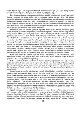 82
dapat dipecah lagi. Akan tetapi kemudian terbuktilah kekeliruannya, yang juga menggunakan
metode ilmiah yang sama. Ternyata, atom masih dapat dipecah lagi.
Dari sini dapat dipahami, bahwa thariqah ilmiah hanyalah berlaku untuk benda/materi saja.
Karena termasuk kerangka berfikir paling mendasar dalam thariqah ilmiah ini adalah
melakukan eksperimen terhadap benda dengan memperlakukannya pada kondisi teertentu dan
bukan dalam kondisi/situasi yang alami (khusus dilakukan dalam ilmu terapan). Hal itu tidak
dapat dilakukan terhadap sesuatu yang berbentuk ide atau pemikiran (abstrak). Oleh sebab itu
pula, kesimpulan yang dihasilkan dari thariqah ilmiah adalah kesimpulan yang bersifat dugaan
dan tidak pasti, serta mengandung "faktor kesalahan".
Sedangkan pola fikir rasional (thariqah aqliyah), adalah suatu metode pengkajian yang
dapat ditempuh agar seseorang sampai pada tahap mengetahui hakekat sesuatu yang sedang
dikaji, melalui indera yang menyerap obyek. Proses penyerapan tersebut dilakukan melalui
panca indera menuju ke otak, dibantu oleh pengetahuan/informasi sebelumnya yang akan
menafsirkan dan memberikan keputusan (sikap) atas fakta tersebut. Keputusan tersebut
dinamakan pemikiran atau idea (thought) yaitu pemahaman yang diperoleh akal secara
langsung. Thariqah ini mencakup pengkajian materi/obyek yang dapat diindera (ilmu fisika),
maupun yang bukan materi/abstrak (berkaitan dengan pemikiran). Dan ini satu-satunya metode
yang alami yang ada dalam diri manusia untuk memahami segala sesuatu. Yaitu dengan
terbentuknya pemikiran atau pemahaman terhadap sesuatu. Pola fikir seperti ini merupakan
definisi akal. Dengan cara inilah, manusia dalam kedudukannya sebagai manusia bisa
memahami segala sesuatu yang telah lalu, baik yang telah ataupun yang ingin ia ketahui.
Hasil yang diperoleh melalui thariqah aqliah, mengandung dua kemungkinan. Jika
kesimpulan itu berkaitan tentang "ada" atau "tidak adanya wujud" sesuatu, maka ia bersifat
pasti/fixed dan sedikitpun tidak mengandung
faktor kesalahan. Sebab, keputusan itu diambil melalui penginderaan terhadap sesuatu,
sedangkan alat indera manusia tidak mungkin salah dalam menentukan "adanya" sesuatu yang
bersifat nyata, karena penyerapan indera manusia terhadap "adanya" sesuatu kenyataan
bersifat pasti, sehingga keputusan akal untuk menentukan "adanya" sesuatu yang terindera
adalah pasti.
Kesalahan yang mungkin tejadi dengan metode ini diakibatkan kesalahan penginderaan.
Misalnya saja fata morgana yang disangka air, atau pensil yang lurus terlihat bengkok dan
patah ketika dicelupkan ke dalam air. Namun demikian hal itu tidak berarti meniadakan adanya
sesuatu, yaitu adanya fatamorgana dan pensil. Kesalahan ini teletak pada fenomena yang ada,
yaitu memancang fatamorgana sebagai air, dan pensil yang lurus dikatakan bengkok atau
patah. Demikian juga dalam memahami berbagai fenomena-fenomena yang lain,
sesungguhnya penginderaan manusia tetap tidak akan salah dalam menentukan adanya
sesuatu, jika ia merasakan/mengindera sesuatu maka berarti sesuatu itu pasti ada, begitu pula
terhadap keputusan yang ia lihat/rasakan bersifat pasti.
Apabila kesimpulan atau keputusaan tersebut berkaitan dengan hakekat atau fenomena
dari sesuatu, maka bersifat tidak pasti dan mengandung faktor kesalahan. Sebab keputusan
tersebut diambil berdasarkan informasi yang diperoleh atau interpretasi terhadap fakta yang
terindera melalui informasi yang telah ada, namun terdapat kemungkinan menyusup unsur
kesalahan. Akan tetapi, ia dianggap sebagai pemikiran yang "benar" sampai terbukti
 