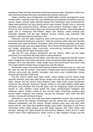 83
kesalahnya. Pada saat itulah diputuskan bahwa kesimpulannya salah. Sedangkan sebelumnya,
tetap dipandang sebagai kesimpulan yang tepat atau pemikian yang benar.
Adapun penelitian yang menggunakan cara berfikir logika (mantiq), sesungguhnya bukan
metode berfikir, melainkan salah satu cara pembahasan yang dibangun berdasarkan pola fikir
rasional. Sebab, pola fikir logika dilakukan dengan cara membangun suatu pemikiran/premis
diatas pemikiran/premis lain yang kesimpulannya dapat diindera. Dengan cara ini, kemudian
dihasilkan suatu kesimpulan tertentu. Misalnya premis pertama menyatakan papan tulis itu
terbuat dari kayu; peremis kedua setiap kayu mempunyai sifat terbakar; maka kesimpulannya
papan tulis itu mempunyai sifat terbakar. Begitu pula misalnya, seekor kambing yang
disembelih dikatakan mati jika tidak bergerak; ternyata kambing yang disembelih tidak
bergerak; maka kesimpulannya kambing ini mati.
Kebenaran pola fikir logika tergantung pada premis-premisnya. Jika premisnya benar,
maka akan diperoleh kesimpulan yang benar. Tetapi jika premisnya salah maka akan diperoleh
kesimpulan yang salah (kontadiksi). Disyaratkan pada premis berupa pernyataan yang dapat
menghantarkan pada suatu yang dapat diindera. Hal ini berarti kembali pada pola fikir rasional,
dan dengan penginderaan dapat menentukan benar-salahnya kesimpulan. Maka dapat
dipahami, bahwa pola fikir logika merupakan salah
satu pola fikir yang dibangun berdasarkan pola fikir rasional. Dalam pola fikir logika
terkandung unsur kesalahan atau kemungkinan adanya kekeliruan.
Untuk menguji kebenaran pola fikir logika, maka lebih baik menggunakan pola fikir rasional
dalam menggali dan menentukan kesimpulan, tanpa mempertimbangkan lagi pola fikir logika --
walaupun hal itu bisa digunakan--, tetapi dengan syarat premis-premisnya harus benar, yang
hal ini dapat diketahui dengan hanya menggunakan pola fikir rasional.
Berdasarkan uraian di atas jelas pada dasarnya metode berfikir hanya ada dua, yaitu pola
fikir sains dan pola fikir rasional. Yang pertama mengharuskan adanya pengabaian terhadap
informasi yang sudah ada (dimiliki), sedangkan yang kedua justru mengharuskan adanya
informasi yang diperoleh sebelumnya.
Pola fikir rasional adalah dasar dalam berfikir. Hanya dengan pola fikir tertentu dapat
diperoleh pemikiran yang tidak dapat dicapai dengan cara pola fikir sains ataupun pola fikir
logika. Dengan pola fikir rasional dapat diketahui setiap realita ilmiah melalui pengamatan
eksperimen dan penarikan kesimpulan. Dengan metode itu pula dapat diketahui realita setiap
kesimpulan yang dihasilkan oleh pola fikir logika, dan lain sebagainya. Begitu pula dengan
metode itu, akan diketahui realita sejarah dan dapat membandingkan kesalahan atau
kebenaran sejarah. Dengan metode itu pula manusia dapat memperoleh pemikiran yang
bersifat integral mengenal alam semesta, manusia dan kehidupan serta realita dari alam
semesta, manusia dan kehidupan tersebut.
Sementara itu, pola fikr sains tidak akan dapat menghasilkan sesuatu, atau bahkan tidak
pernah ada kecuali jika dibangun berlandaskan pola fikir rasional atau sesuatu yang telah
ditetapkan berdasarkan pola fikir rasional. Dengan demikian suatu yang pasti akan alami
bahwa pola fikir sains tidak dapat dijadikan sebagai dasar berfikir. Disamping itu pola fikir ini
menentukan bahwa segala sesuatu yang tidak dapat dijangkau oleh indera adalah tidak
berwujud. Sehingga ilmu logika, sejarah dan teori-teorinya diabaikan, karena semua ini belim
terbukti secara ilmiah keberadaannya. Sebab semua itu tidak ditetapkan dengan pola fikir
 