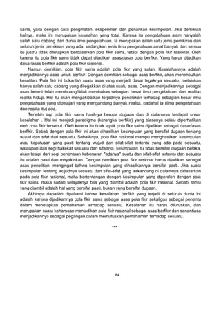 84
sains, yaitu dengan cara pengmatan, eksperimen dan penarikan kesimpulan. Jika demikian
halnya, maka ini merupakan kesalahan yang total. Karena itu pengetahuan alam hanyalah
salah satu cabang dari dunia ilmu pengetahuan. Ia merupakan salah satu jenis pemikiran dari
seluruh jenis pemikiran yang ada, sedangkan jenis ilmu pengetahuan amat banyak dan semua
itu justru tidak ditetapkan berdasarkan pola fikir sains, tetapi dengan pola fikir rasional. Oleh
karena itu pola fikir sains tidak dapat dijadikan asas/dasar pola berfikir. Yang harus dijadikan
dasar/asas berfikir adalah pola fikir rasional.
Namun demikian, pola fikir sains adalah pola fikir yang salah. Kesalahannya adalah
menjadikannya asas untuk berfikir. Dengan demikian sebagai asas berfikir, akan menimbulkan
kesulitan. Pola fikir ini bukanlah suatu asas yang menjadi dasar tegaknya sesuatu, melainkan
hanya salah satu cabang yang ditegakkan di atas suatu asas. Dengan menjadikannya sebagai
asas berarti telah membuang/tidak membahas sebagian besar ilmu pengetahuan dan realita-
realita hidup. Hal itu akan mengakibatkan terjadinya penolakan terhadap sebagian besar ilmu
pengetahuan yang dipelajari yang mengandung banyak realita, padahal ia (ilmu pengetahuan
dan realita itu) ada.
Terlebih lagi pola fikir sains hasilnya berupa dugaan dan di dalamnya terdapat unsur
kesalahan . Hal ini menjadi paradigma (kerangka berfikir) yang biasanya selalu diperhatikan
oleh pola fikir tersebut. Oleh karena itu tidak layak pola fikir sains dijadikan sebagai dasar/asas
berfikir. Sebab dengan pola fikir ini akan dihasilkan kesimpulan yang bersifat dugaan tentang
wujud dan sifat dari sesuatu. Sebaliknya, pola fikir rasional mampu menghasilkan kesimpulan
atau keputusan yang pasti tentang wujud dan sifat-sifat tertentu yang ada pada sesuatu,
walaupun dari segi hakekat sesuatu dan sifatnya, kesimpulan itu tidak bersifat dugaan belaka,
akan tetapi dari segi penentuan kebenaran "adanya" suatu dan sifat-sifat tertentu dari sesuatu
itu adalah pasti dan meyakinkan. Dengan demikian pola fikir rasional harus dijadikan sebagai
asas penelitian, mengingat bahwa kesimpulan yang dihasilkannya bersifat pasti. Jika suatu
kesimpulan tentang wujudnya sesuatu dan sifat-sifat yang terkandung di dalamnya didasarkan
pada pola fikir rasional, maka bertentangan dengan kesimpulan yang diperoleh dengan pola
fikir sains, maka sudah selayaknya bila yang diambil adalah pola fikir rasional. Sebab, tentu
yang diambil adalah hal yang bersifat pasti, bukan yang bersifat dugaan.
Akhirnya dapatlah dipahami bahwa kesalahan berfikir yang terjadi di seluruh dunia ini
adalah karena dijadikannya pola fikir sains sebagai asas pola fikir sekaligus sebagai penentu
dalam menetapkan pemahaman terhadap sesuatu. Kesalahan itu harus diluruskan, dan
merupakan suatu keharusan menjadikan pola fikir rasional sebagai asas berfikir dan senantiasa
menjadikannya sebagai pegangan dalam memutuskan pemahaman terhadap sesuatu.
***
 